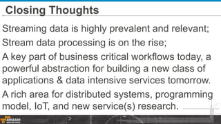 Streaming data is highly prevalent and relevant;
Stream data processing is on the rise;
A key part of business critical workflows today, a
powerful abstraction for building a new class of
applications & data intensive services tomorrow.
A rich area for distributed systems, programming
model, IoT, and new service(s) research.
Closing Thoughts
 