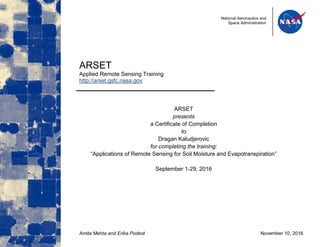 National Aeronautics and
Space Administration
ARSET
Applied Remote Sensing Training
http://arset.gsfc.nasa.gov
ARSET
presents
a Certificate of Completion
to
Dragan Kaludjerovic
for completing the training:
“Applications of Remote Sensing for Soil Moisture and Evapotranspiration”
September 1-29, 2016
Amita Mehta and Erika Podest November 10, 2016
 