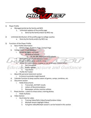 __________________________________________________________________________________________________
1) Player Profile
a. Managed jointly by the family and MCS
1. Unlimited updates of the profile page
a. Done by the family and/or by MCS rep
2) Unlimited distribution of the profile page to college coaches
a. Done by the family and/or by MCS rep
3) Functions of the Player Profile
a. Basic Profile Information
i. Athletic Page, Academic Page, Contact Page
b. College Coach Email Database
i. Sorted by region and state
1. All levels of schools
a. DI, DII, DIII, NAIA and JUCO schools
ii. Tracks when emails are sent to a coach
iii. Allows 50 emails to be sent at a time
iv. Allows for custom letter creation or use of already created letters
1. Get Connected
2. Profile Update
3. Top Choice
v. Profile Hit Tracker
c. About Me personal statement section
i. A chance to provide insight beyond
d. Calendar function to keep coaches aware of games, camps, combines, etc.
e. Document section
i. Holds 8 documents
1. Transcripts, ACT/SAT results
2. Letters of Recommendation
3. Newspaper articles mention athlete
f. Photo Section - a place to show action, training photos
i. Holds 8 photos
g. Video Section
i. Has 8 slots for video
1. Training Video/Skills Video/Camp/Combine Video
2. Multiple Season Highlight Videos
3. Full game video/Multiple season's can be hosted in this section
 