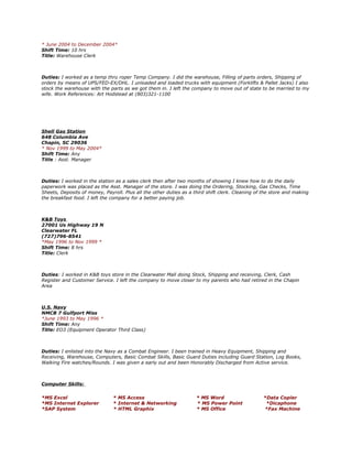 * June 2004 to December 2004*
Shift Time: 10 hrs
Title: Warehouse Clerk
Duties: I worked as a temp thru roper Temp Company. I did the warehouse, Filling of parts orders, Shipping of
orders by means of UPS/FED-EX/DHL. I unloaded and loaded trucks with equipment (Forklifts & Pallet Jacks) I also
stock the warehouse with the parts as we got them in. I left the company to move out of state to be married to my
wife. Work References: Art Hodstead at (803)321-1100
Shell Gas Station
648 Columbia Ave
Chapin, SC 29036
* Nov 1999 to May 2004*
Shift Time: Any
Title : Asst. Manager
Duties: I worked in the station as a sales clerk then after two months of showing I knew how to do the daily
paperwork was placed as the Asst. Manager of the store. I was doing the Ordering, Stocking, Gas Checks, Time
Sheets, Deposits of money, Payroll. Plus all the other duties as a third shift clerk. Cleaning of the store and making
the breakfast food. I left the company for a better paying job.
K&B Toys
27001 Us Highway 19 N
Clearwater FL
(727)796-8541
*May 1996 to Nov 1999 *
Shift Time: 8 hrs
Title: Clerk
Duties: I worked in K&B toys store in the Clearwater Mall doing Stock, Shipping and receiving, Clerk, Cash
Register and Customer Service. I left the company to move closer to my parents who had retired in the Chapin
Area
U.S. Navy
NMCB 7 Gulfport Miss
*June 1993 to May 1996 *
Shift Time: Any
Title: EO3 (Equipment Operator Third Class)
Duties: I enlisted into the Navy as a Combat Engineer. I been trained in Heavy Equipment, Shipping and
Receiving, Warehouse, Computers, Basic Combat Skills, Basic Guard Duties including Guard Station, Log Books,
Walking Fire watches/Rounds. I was given a early out and been Honorably Discharged from Active service.
Computer Skills:
*MS Excel * MS Access * MS Word *Data Copier
*MS Internet Explorer * Internet & Networking * MS Power Point *Dicaphone
*SAP System * HTML Graphix * MS Office *Fax Machine
 
