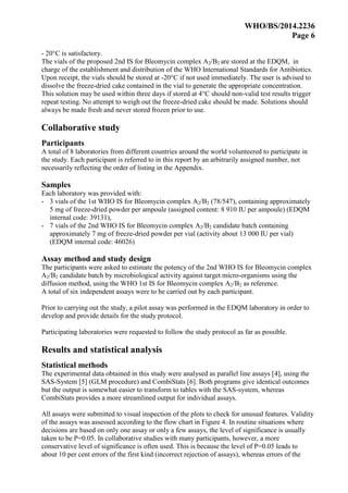 WHO/BS/2014.2236
Page 6
- 20°C is satisfactory.
The vials of the proposed 2nd IS for Bleomycin complex A2/B2 are stored at the EDQM, in
charge of the establishment and distribution of the WHO International Standards for Antibiotics.
Upon receipt, the vials should be stored at -20°C if not used immediately. The user is advised to
dissolve the freeze-dried cake contained in the vial to generate the appropriate concentration.
This solution may be used within three days if stored at 4°C should non-valid test results trigger
repeat testing. No attempt to weigh out the freeze-dried cake should be made. Solutions should
always be made fresh and never stored frozen prior to use.
Collaborative study
Participants
A total of 8 laboratories from different countries around the world volunteered to participate in
the study. Each participant is referred to in this report by an arbitrarily assigned number, not
necessarily reflecting the order of listing in the Appendix.
Samples
Each laboratory was provided with:
- 3 vials of the 1st WHO IS for Bleomycin complex A2/B2 (78/547), containing approximately
5 mg of freeze-dried powder per ampoule (assigned content: 8 910 IU per ampoule) (EDQM
internal code: 39131),
- 7 vials of the 2nd WHO IS for Bleomycin complex A2/B2 candidate batch containing
approximately 7 mg of freeze-dried powder per vial (activity about 13 000 IU per vial)
(EDQM internal code: 46026)
Assay method and study design
The participants were asked to estimate the potency of the 2nd WHO IS for Bleomycin complex
A2/B2 candidate batch by microbiological activity against target micro-organisms using the
diffusion method, using the WHO 1st IS for Bleomycin complex A2/B2 as reference.
A total of six independent assays were to be carried out by each participant.
Prior to carrying out the study, a pilot assay was performed in the EDQM laboratory in order to
develop and provide details for the study protocol.
Participating laboratories were requested to follow the study protocol as far as possible.
Results and statistical analysis
Statistical methods
The experimental data obtained in this study were analysed as parallel line assays [4], using the
SAS-System [5] (GLM procedure) and CombiStats [6]. Both programs give identical outcomes
but the output is somewhat easier to transform to tables with the SAS-system, whereas
CombiStats provides a more streamlined output for individual assays.
All assays were submitted to visual inspection of the plots to check for unusual features. Validity
of the assays was assessed according to the flow chart in Figure 4. In routine situations where
decisions are based on only one assay or only a few assays, the level of significance is usually
taken to be P=0.05. In collaborative studies with many participants, however, a more
conservative level of significance is often used. This is because the level of P=0.05 leads to
about 10 per cent errors of the first kind (incorrect rejection of assays), whereas errors of the
 
