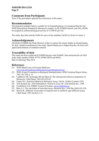 WHO/BS/2014.2236
Page 9
Comments from Participants
None of the participants opposed the conclusions of this report.
Recommendation
The proposed candidate batch is suitable for its intended purpose. It is proposed that the 2nd
WHO International Standard for Bleomycin complex A2/B2 (EDQM internal code ISA_46290)
be assigned an antimicrobiological activity of 12 500 IU per vial.
The safety data sheet and the leaflet for users of the candidate 2nd IS are shown in Annex 2.
Acknowledgements
On behalf of EDQM, the Study Director wishes to express her sincere thanks to all participants
for their valuable contribution to this study. Special thanks go to Nippon Kayaku, for their well-
appreciated donation of candidate material.
Traceability of data
This study has been conducted by EDQM (project code ISA009). Data and protocols are filed
under study numbers 07664, 07733, 07940, 08362 and 08435.
Date of reporting: May 2014.
References
[1] WHO Model Lists of Essential Medicines
www.who.int/medicines/publications/essentialmedicines/en/
[2] WHO, Expert Committee on Biological Standardization, WHO Technical Report Series,
1981, No. 658, p. 13.
[3] Lightbown JW, Gutteridge JM and Shute D, The international reference preparation of
bleomycin, J Biol Stand. 1981;9(3):253-63
[4] Finney D.J., Statistical Method in Biological Assay, 3rd Ed., Griffin (London) 1978.
[5] SAS Institute Inc., SAS OnlineDoc®, Version 8, Cary, NC: SAS Institute Inc., 1999.
[6] CombiStats v4.0, EDQM- Council of Europe. www.combistats.eu
[7] Bliss C.I., The calculation of microbial assays, Bacteriol Rev. 1956 Dec;20(4):243-258.
[8] Hewitt W., Influence of curvature of response lines in antibiotic agar diffusion assays,
J Biol Stand. 1981 Jan;9(1):1-13.
 