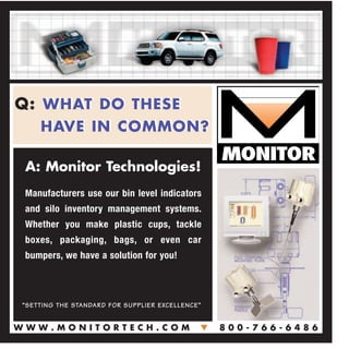Q: WHAT DO THESE
HAVE IN COMMON?
Q: WHAT DO THESE
HAVE IN COMMON?
A: Monitor Technologies!
Manufacturers use our bin level indicators
and silo inventory management systems.
Whether you make plastic cups, tackle
boxes, packaging, bags, or even car
bumpers, we have a solution for you!
“SETTING THE STANDARD FOR SUPPLIER EXCELLENCE”
W W W . M O N I T O R T E C H . C O MW W W . M O N I T O R T E C H . C O M MM 8 0 0 - 7 6 6 - 6 4 8 68 0 0 - 7 6 6 - 6 4 8 6
 
