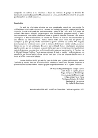 compelido con defensa a su conciencia a hacer lo contrario. Y porque la división del
Sacramento se contradice con los Mandamientos de Cristo, acostumbramos omitir la procesión
que hasta ahora ha estado en uso. [...]


Conclusión

         He aquí los principales artículos que son considerados materia de controversia. Se
podrían haber mencionado otros errores y abusos, sin embargo para evitar excesiva prolijidad y
extensión, hemos mencionado los puntos centrales a partir de los cuales será fácil juzgar los
restantes. Han habido múltiples quejas respecto a las indulgencias, peregrinaciones y el abuso
de la excomunión. Han habido también un sin fin de querellas entre los sacerdotes y los monjes
con respecto al derecho de confesar, de enterrar los muertos, de rezar las oraciones fúnebres y
una infinidad de otras cuestiones. Hemos omitido todas estas cosas para dar prueba de
indulgencia y para que se perciba claramente los puntos centrales del debate. Que ninguno
piense que en esta Confesión hemos tenido la intención de lastimar u ofender a nadie, o que nos
hemos movido por un sentimiento de odio o de hostilidad. Hemos simplemente enumerado
aquellos puntos que nos ha parecido necesario hablar, para que se comprenda mejor que tanto en
materia de doctrina como de ritos, no hemos adoptado nada que sea contrario a la Escritura o a
la Iglesia Cristiana Católica. Puesto que es conocido de todo el mundo y podemos decirlo sin
vanagloria, que hemos hecho todo de nuestra parte para evitar que ninguna doctrina nueva e
impía se infiltre en nuestras Iglesias.

        Hemos decidido remitir por escrito estos artículos para exponer públicamente nuestra
Confesión y nuestra doctrina. Si alguien la ha encontrado insuficiente, estamos dispuestos a
presentarle una declaración más amplia, apoyada en pruebas tomadas de la Sagrada Escritura.

                                                 De Vuestra Majestad Imperial siempre siervos
                                                              Juan, duque de Sajonia, elector
                                                             Jorge, marqués de Brandeburgo
                                                             Ernesto, duque de Lünenbourgo
                                                                   Felipe, landgrave de Hesse
                                                               Wolfgang, Príncipe de Anhalt
                                                                     La ciudad de Nuremberg
                                                                     La ciudad de Reutlingen


                     Fernando Gil 1998-2003, Pontificia Universidad Católica Argentina, 2003
 
