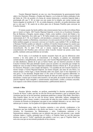 Vuestra Majestad Imperial, no una vez, sino frecuentemente ha graciosamente hecho
saber a los Electores, Príncipes y Estados del Imperio y en la dieta de Espira celebrada el año
del Señor de 1526, de acuerdo a la forma de vuestra instrucción y comisión Imperial dada y
proclamada allí, que V. M. en tratar con este asunto de la religión, por ciertas razones que
fueron alegadas en nombre de V. M., no estaba dispuesto a decidir y no podía determinar nada
por si, sino que V. M. usaría de su oficio para con el Romano Pontífice para convocar un
Concilio General.

        El mismo asunto fue hecho público más extensivamente hace un año en la última Dieta
que se reunió es Espira. Allí Vuestra Majestad Imperial, a través de su Excelencia Fernando,
Rey de Bohemia y Hungría, nuestro amigo y Señor, como también a través del Orador y los
Comisarios Imperiales, hizo saber que V. M. había tomado nota y ponderado la resolución del
representante de V. M. en el Imperio y del presidente y consejeros Imperiales y los legados de
otros estados reunidos en Ratisbona, concerniente a la convocación de un Concilio, y que V. M.
había también juzgado ser necesario convocar un Concilio y que también V.M. no dudaba que
el Romano Pontífice podría ser inducido a celebrar el Concilio General porque los asuntos que
debían acomodarse entre V.M. y el Romano Pontífice estaban llegando a un acuerdo y cristiana
reconciliación. Por lo tanto V.M. por sí mismo expresó que buscaría asegurarse el
consentimiento del Pontífice para convocar dicho Concilio General tan pronto como fuera
posible, mediante cartas que deberían ser enviadas.

         Por lo tanto, si el resultado de nuestro encuentro fuera tal, que las diferencias entre
nosotros y las otras partes en lo concerniente a la religión, no pudiera ser enmendado
caritativamente y amigablemente, entonces aquí, ante Vuestra Majestad Imperial, nos ofrecemos
en toda obediencia, además de lo que ya hemos hecho, que nos haremos presentes en dicho
Concilio Cristiano libre para defender nuestra causa de acuerdo a la concordia que siempre ha
habido de votos en todas la Dietas Imperiales celebradas durante el Reino de V. M. por parte de
los Electores, Príncipes y otros estados del Imperio. A la asamblea de este Concilio General y al
mismo tiempo a Vuestra Majestad Imperial, nos hemos dirigido, aún antes de esta Dieta y en
manera propia y forma legal, y hecho demanda sobre este asunto, lejos el mas importante y el
mas grave. A esta demanda, dirigida tanto a V.M. como al Concilio seguimos adhiriendo; no
sería posible, ni estaría en nuestra intención dejarla de lado por medio de este u otro cualquier
documento, a menos que el asunto entre nosotros y la otra parte, de acuerdo al tenor de la última
citación Imperial, fuera amigable y caritativamente solucionado y traído a cristiana concordia.
Con respecto a esto último nosotros solemnemente y públicamente damos fe.


Artículo 1: Dios

        Nuestras Iglesias enseñan, en perfecta unanimidad la doctrina proclamada por el
Concilio de Nicea: a saber, que hay un solo Ser Divino que llamamos y que es realmente Dios.
Asimismo que hay en las tres personas, igualmente poderosas y eternas: Dios Padre, Dios Hijo y
Dios Espíritu Santo; los tres un solo ser divino, eterno, indivisible, infinito, todopoderoso,
infinitamente sabio y bueno, creador y conservador de todas las cosas visibles e invisibles. Por
el término de Persona no designamos una parte ni una cualidad inherente a un ser, sino lo que
subsiste por sí mismo. Así los padres de la Iglesia han entendido este término.

         Rechazamos pues, todas las herejías contrarias a este artículo: condenamos a los
Maniqueos que han establecido a dos dioses uno bueno y uno malo; a los Valentinianos, los
Arrianos, los Eunomianos, los Mahometanos y otros. Condenamos asimismo a los
Samosatienses antiguos y modernos que no admiten mas que una sola persona y que, usando
sofismas impíos y sutiles, pretenden que el Verbo y el Espíritu Santo no son dos personas
distintas sino que el "Verbo" significaría una palabra o una voz y que el "Espíritu Santo" no
sería otra cosa que un movimiento producido en las criaturas.
 