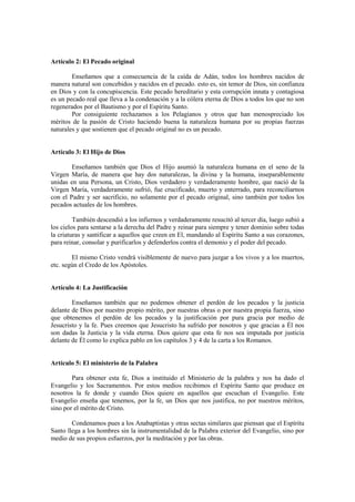 Artículo 2: El Pecado original

        Enseñamos que a consecuencia de la caída de Adán, todos los hombres nacidos de
manera natural son concebidos y nacidos en el pecado. esto es, sin temor de Dios, sin confianza
en Dios y con la concupiscencia. Este pecado hereditario y esta corrupción innata y contagiosa
es un pecado real que lleva a la condenación y a la cólera eterna de Dios a todos los que no son
regenerados por el Bautismo y por el Espíritu Santo.
        Por consiguiente rechazamos a los Pelagianos y otros que han menospreciado los
méritos de la pasión de Cristo haciendo buena la naturaleza humana por su propias fuerzas
naturales y que sostienen que el pecado original no es un pecado.


Artículo 3: El Hijo de Dios

        Enseñamos también que Dios el Hijo asumió la naturaleza humana en el seno de la
Virgen María, de manera que hay dos naturalezas, la divina y la humana, inseparablemente
unidas en una Persona, un Cristo, Dios verdadero y verdaderamente hombre, que nació de la
Virgen María, verdaderamente sufrió, fue crucificado, muerto y enterrado, para reconciliarnos
con el Padre y ser sacrificio, no solamente por el pecado original, sino también por todos los
pecados actuales de los hombres.

         También descendió a los infiernos y verdaderamente resucitó al tercer día, luego subió a
los cielos para sentarse a la derecha del Padre y reinar para siempre y tener dominio sobre todas
la criaturas y santificar a aquellos que creen en El, mandando al Espíritu Santo a sus corazones,
para reinar, consolar y purificarlos y defenderlos contra el demonio y el poder del pecado.

        El mismo Cristo vendrá visiblemente de nuevo para juzgar a los vivos y a los muertos,
etc. según el Credo de los Apóstoles.


Artículo 4: La Justificación

        Enseñamos también que no podemos obtener el perdón de los pecados y la justicia
delante de Dios por nuestro propio mérito, por nuestras obras o por nuestra propia fuerza, sino
que obtenemos el perdón de los pecados y la justificación por pura gracia por medio de
Jesucristo y la fe. Pues creemos que Jesucristo ha sufrido por nosotros y que gracias a Él nos
son dadas la Justicia y la vida eterna. Dios quiere que esta fe nos sea imputada por justicia
delante de Él como lo explica pablo en los capítulos 3 y 4 de la carta a los Romanos.


Artículo 5: El ministerio de la Palabra

        Para obtener esta fe, Dios a instituido el Ministerio de la palabra y nos ha dado el
Evangelio y los Sacramentos. Por estos medios recibimos el Espíritu Santo que produce en
nosotros la fe donde y cuando Dios quiere en aquellos que escuchan el Evangelio. Este
Evangelio enseña que tenemos, por la fe, un Dios que nos justifica, no por nuestros méritos,
sino por el mérito de Cristo.

        Condenamos pues a los Anabaptistas y otras sectas similares que piensan que el Espíritu
Santo llega a los hombres sin la instrumentalidad de la Palabra exterior del Evangelio, sino por
medio de sus propios esfuerzos, por la meditación y por las obras.
 