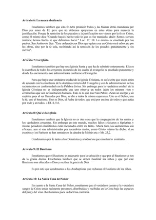 Artículo 6: La nueva obediencia

         Enseñamos también que esta fe debe producir frutos y las buenas obras mandados por
Dios por amor de El, pero que no debemos apoyarnos en estas obras para merecer la
justificación. Porque la remisión de los pecados y la justificación nos vienen por la fe en Cristo,
como él mismo dice "Cuando hayáis hecho todo lo que os fue mandado, decir: Somos siervos
inútiles; hemos hecho lo que debíamos hacer." Luc. 17, 10. Lo mismo es enseñado por los
padres. San Ambrosio dice: "Esta ordenado por Dios que quien crea en Cristo será salvo, no por
las obras, sino por la fe sola, recibiendo así la remisión de los pecados gratuitamente y sin
mérito".


Artículo 7: La Iglesia

       Enseñamos también que hay una Iglesia Santa y que ha de subsistir enteramente. Ella es
la asamblea de todos los creyentes en medio de los cuales el evangelio es enseñado puramente y
donde los sacramentos son administrados conforme al Evangelio.

         Para que haya una verdadera unidad de la Iglesia Cristiana, es suficiente que todos estén
de acuerdo con la enseñanza de la doctrina correcta del Evangelio y con la administración de los
sacramentos en conformidad con la Palabra divina. Sin embargo para la verdadera unidad de la
Iglesia Cristiana no es indispensable que uno observe en todos lados los mismos ritos y
ceremonias que son de institución humana. Esto es lo que dice San Pablo: «Sean un cuerpo y un
espíritu pues al ser llamados por Dios, se dio a todos la misma esperanza. Uno es el Señor, una
la fe, uno el bautismo. Uno es Dios, el Padre de todos, que está por encima de todos y que actúa
por todo y en todos. » Ef. 4, 5-6.


Artículo 8: Qué es la Iglesia

        Enseñamos también que la Iglesia no es otra cosa que la congregación de los santos y
los verdaderos creyentes. Sin embargo en este mundo, muchos falsos cristianos e hipócritas y
mismo pecadores manifiestos están mezclados entre los fieles. Ahora bien, los sacramentos son
eficaces, aun si son administrados por sacerdotes malos, como Cristo mismo ha dicho: «Los
escribas y los Fariseos se han sentado en la cátedra de Moisés etc.» Mt. 23,2.

        Condenamos por lo tanto a los Donatistas y a todos los que enseñan lo contrario.


Artículo 9: El Bautismo

       Enseñamos que el Bautismo es necesario para la salvación y que por el Bautismo se nos
da la gracia divina. Enseñamos también que se deben Bautizar los niños y que por este
Bautismo son ofrecidos a Dios y reciben la gracia de Dios

        Es por esto que condenamos a los Anabaptistas que rechazan el Bautismo de los niños.


Artículo 10: La Santa Cena del Señor

        En cuanto a la Santa Cena del Señor, enseñamos que el verdadero cuerpo y la verdadera
sangre de Cristo están realmente presentes, distribuidas y recibidas en la Cena bajo las especies
del pan y del vino. Rechazamos pues la doctrina contraria.
 