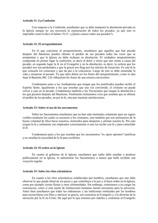 Artículo 11: La Confesión

        Con respecto a la Confesión, enseñamos que se debe mantener la absolución privada en
la Iglesia aunque no sea necesaria la enumeración de todos los pecados, ya que esto es
imposible como lo dice el Salmo 19,13: «¿Quién conoce todos sus pecados?»


Artículo 12: El arrepentimiento

        En lo que concierne al arrepentimiento, enseñamos que aquellos que han pecado
después del Bautismo pueden obtener el perdón de sus pecados todas las veces que se
arrepientan y que la Iglesia no debe rechazar su absolución. El verdadero arrepentimiento
comprende en primer lugar la contrición, es decir el dolor y terror que uno siente a causa del
pecado; en segundo lugar la fe en el Evangelio y en la absolución, es decir, la certeza que los
pecados nos son perdonados y que la gracia nos llega por los méritos de Jesucristo. Es esta fe la
que consuela los corazones y que da paz a la conciencia. Luego de esto se debe enmendar la
vida y renunciar al pecado. Ya que tales deben ser los frutos del arrepentimiento, como lo dijo
Juan el Bautista (Mt. 2,8) «Muestren los frutos de una sincera conversión».

        Condenamos pues a los Anabaptistas que niegan que los justificados pueden recibir el
Espíritu Santo. Igualmente a los que enseñan que una vez convertido, el cristiano no puede
volver a caer en el pecado. Condenamos también a los Novacianos que niegan la absolución a
los que pecaron después del Bautismo. Finalmente rechazamos a los que enseñan que se obtiene
el perdón de los pecados, no por la fe, sino por nuestras satisfacciones.


Artículo 13: Sobre el uso de los sacramentos

         Sobre los Sacramentos enseñamos que no han sido instituidos solamente para ser signos
visibles mediante los cuales se reconoce a los cristianos, sino también que son testimonios de la
buena voluntad de Dios hacia nosotros, instituidos para despertar y afirmar nuestra fe. Por esto
exigen la fe y solamente son empleados correctamente si uno los recibe con fe y para consolidar
la fe.

        Condenamos pues a los que enseñan que los sacramentos "ex opere aperator" justifican
y no enseñan la necesidad de la fe para recibirlos.


Artículo 14: El orden en la Iglesia

       En cuanto al gobierno de la Iglesia, enseñamos que nadie debe enseñar o predicar
publicamente en la Iglesia, ni administrar los Sacramentos a menos que halla recibido una
vocación regular.


Artículo 15: Sobre los ritos eclesiásticos

        En cuanto a los ritos eclesiásticos establecidos por hombres, enseñamos que uno debe
observar lo que pueda observar sin pecar y que contribuya a la paz y al buen orden en la Iglesia,
como por ejemplo ciertas fiestas y otras solemnidades. Sin embargo, exhortamos a no cargar las
conciencias, como si esta suerte de instituciones humanas fueran necesarias para la salvación.
Antes bien enseñamos que todas las ordenanzas y las tradiciones instituidas por los hombres
para reconciliarse con Dios y merecer su gracia, son contrarias al Evangelio y a la doctrina de la
salvación por la fe en Cristo. He aquí por lo que tenemos por inútiles y contrarias al Evangelio
 