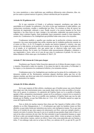 los votos monásticos y otras tradiciones que establecen diferencias entre alimentos, días, etc.
por las cuales se piensa merecer la gracia y ofrecer satisfacción por los pecados.


Artículo 16: El gobierno civil

         En lo que concierne al Estado y al gobierno temporal, enseñamos que todas las
autoridades en el mundo, los gobiernos y las leyes civiles que mantienen el orden público, son
instituciones excelentes, creadas y establecidas por Dios. Un cristiano es libre de ejercer las
funciones de magistrado, soberano o juez. Puede recurrir a los juicios basados en las leyes
imperiales y las otras leyes en vigor, castigar a los malvados, emprender una guerra justa, ser
soldado, hacer contratos legales, tener propiedad, hacer juramentos cuando le sean requeridos,
casarse etc. Condenamos a los Anabaptistas que prohíben todas estas cosas a los creyentes.

         Condenamos también a aquellos que enseñan que la perfección cristiana consiste en
renunciar a las cosas mencionadas mas arriba, mientras que la verdadera perfección consiste en
el temor en Dios y la fe. El Evangelio no enseña una justicia temporal y exterior, sino que
insiste en la vida interior, en la justicia del corazón que es eterna. No se opone al gobierno civil
ni al estado, ni al matrimonio, sino que quiere que se observen todas esas cosas como
instituciones divinas. Por lo tanto, los Cristianos están necesariamente obligados a obedecer a
sus magistrados y leyes, salvo en el caso de que estas lo conduzcan al pecado. En este caso
deben obedecer a Dios antes que a los hombres cf. Hch 5, 29.


Artículo 17: Del retorno de Cristo para Juzgar

        Enseñamos que Nuestro Señor Jesucristo aparecerá en el último día para juzgar a vivos
y muertos. Resucitará a todos los muertos. A los justos les dará la vida eterna y la felicidad. A
los impíos y a los demonios los condenará al infierno y los tormentos eternos.

         Condenamos pues a los Anabaptistas que enseñan que las penas de los condenados y los
demonios tendrán un fin. Rechazamos asimismo algunas doctrinas judías que hoy en día
algunos enseñan, que dicen que antes de la resurrección de los muertos, los justos dominarán la
tierra y destruirán a los impíos.


Artículo 18: El libre albedrío

        En lo que respecta al libre arbitrio, enseñamos que el hombre posee una cierta libertad
para elegir una vida exteriormente justa y que puede elegir entre las cosas accesibles a la razón.
Pero sin la gracia, la asistencia y la operación del Espíritu Santo no le es posible al hombre
agradar a Dios, arrepentirse sinceramente y poner en él su confianza y remover de su corazón la
maldad innata que posee. Esto no es posible sino mediante el Espíritu Santo que nos ha sido
donado por la Palabra, ya que San Pablo dice en 1 Cor. 2,14: «El hombre natural no capta las
cosas del Espíritu de Dios».

         Esto es dicho de muchas maneras bien claras por San Agustín al hablar sobre el libre
albedrío en su libro Hipognosticon, L. 3: «Confesamos que todos los hombres tienen un libre
albedrío, ya que todos tienen por naturaleza una razón y una inteligencia innatas. No es que sean
libres en el sentido de que sean capaces de relacionarse con Dios, como por ejemplo amarlo y
temerle con todo el corazón; Sino que lo son en el sentido de que pueden elegir entre el bien o el
mal en las obras exteriores de esta vida. Por bien entiendo lo que la naturaleza humana es capaz
de llevar a cabo: por ejemplo trabajar en un campo, comer, beber, visitar un amigo o no hacerlo,
vestirse o desvestirse, casarse, ejercer un oficio y hacer otras cosas parecidas que son buenas y
útiles. Y sin embargo, todo esto no se hace sin Dios y no subsiste sin Él, ya que de Él y por Él
 