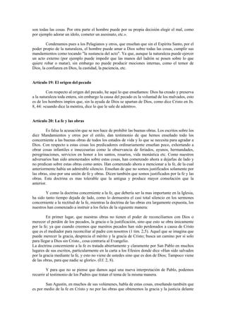 son todas las cosas. Por otra parte el hombre puede por su propia decisión elegir el mal, como
por ejemplo adorar un ídolo, cometer un asesinato, etc.».

        Condenamos pues a los Pelagianos y otros, que enseñan que sin el Espíritu Santo, por el
poder propio de la naturaleza, el hombre puede amar a Dios sobre todas las cosas, cumplir sus
mandamientos como tocando "la sustancia del acto". Ya que, aunque la naturaleza puede ejercer
un acto externo (por ejemplo puede impedir que las manos del ladrón se posen sobre lo que
quiere robar o matar), sin embargo no puede producir mociones internas, como el temor de
Dios, la confianza en Dios, la castidad, la paciencia, etc.


Artículo 19: El origen del pecado

         Con respecto al origen del pecado, he aquí lo que enseñamos: Dios ha creado y preserva
a la naturaleza toda entera, sin embargo la causa del pecado es la voluntad de los malvados, esto
es de los hombres impíos que, sin la ayuda de Dios se apartan de Dios, como dice Cristo en Jn.
8, 44: «cuando dice la mentira, dice lo que le sale de adentro».


Artículo 20: La fe y las obras

        Es falsa la acusación que se nos hace de prohibir las buenas obras. Los escritos sobre los
diez Mandamientos y otros por el estilo, dan testimonio de que hemos enseñado todo los
concerniente a las buenas obras de todos los estados de vida y lo que se necesita para agradar a
Dios. Con respecto a estas cosas los predicadores ordinariamente enseñan poco, exhortando a
obrar cosas infantiles e innecesarias como la observancia de feriados, ayunos, hermandades,
peregrinaciones, servicios en honor a los santos, rosarios, vida monástica etc. Como nuestros
adversarios han sido amonestados sobre estas cosas, han comenzado ahora a dejarlas de lado y
no predican sobre estas obras como antes. Han comenzado ahora a mencionar a la fe, de la cual
anteriormente había un admirable silencio. Enseñan de que no somos justificados solamente por
las obras, sino por una unión de fe y obras. Dicen también que somos justificados por la fe y las
obras. Esta doctrina es mas tolerable que la antigua y produce mayor consolación que la
anterior.

        Y como la doctrina concerniente a la fe, que debería ser la mas importante en la Iglesia,
ha sido tanto tiempo dejada de lado, como lo demuestra el casi total silencio en los sermones
concerniente a la rectitud de la fe, mientras la doctrina de las obras era largamente expuesta, los
nuestros han comenzado a instruir a los fieles de la siguiente manera:

        En primer lugar, que nuestras obras no tienen el poder de reconciliarnos con Dios o
merecer el perdón de los pecados, la gracia o la justificación, sino que esto se obra únicamente
por la fe; ya que cuando creemos que nuestros pecados han sido perdonados a causa de Cristo
que es el mediador para reconciliar al padre con nosotros (1 tim. 2,5). Aquel que se imagina que
puede merecer la gracia, desprecia el mérito y la gracia de Cristo; busca un camino por sí solo
para llegar a Dios sin Cristo., cosa contraria al Evangelio.
La doctrina concerniente a la fe es tratada abiertamente y claramente por San Pablo en muchos
lugares de sus escritos, particularmente en la carta a los Efesios donde dice «Han sido salvados
por la gracia mediante la fe, y esto no viene de ustedes sino que es don de Dios; Tampoco viene
de las obras, para que nadie se gloríe». (Ef. 2, 8).

         Y para que no se piense que damos aquí una nueva interpretación de Pablo, podemos
recurrir al testimonio de los Padres que tratan el tema de la misma manera.

        San Agustín, en muchos de sus volúmenes, habla de estas cosas, enseñando también que
es por medio de la fe en Cristo y no por las obras que obtenemos la gracia y la justicia delante
 