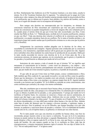 de Dios. Similarmente San Ambrosio en el De Vocatione Gentium y en otros lados, enseña lo
mismo. En el De Vocatione Gentium dice lo siguiente: "La redención por la sangre de Cristo
tendría poco valor, tampoco las obras del hombre estarían miradas desde la misericordia de Dios
si la justificación, que se obtiene por la gracia, fuera debida a los méritos del hombre, como si
fuera, no el regalo del donador sino la recompensa del trabajador."

         Pero aunque esta doctrina sea menospreciada por los inexpertos, no obstante las
conciencias temerosas de Dios encuentran por experiencia que trae una gran consolación,
porque las conciencias no pueden tranquilizarse a través de ninguna obra sino solamente por la
fe, cuando pisan el terreno firme de que por Cristo han sido reconciliados con Dios. Como
enseña San Pablo en Rom. 5,1: "Habiendo pues, recibido de la fe nuestra justificación, estamos
en paz con Dios". Toda esta doctrina dice relación al conflicto de la conciencia que busca la
justificación y no puede entenderse fuera de ese conflicto. Por lo tanto el hombre profano y sin
experiencia juzga mal cuando sueñan que la justificación cristiana no es otra cosa que la justicia
civil y filosófica.

        Antiguamente las conciencias estaban plagadas con la doctrina de las obras, no
escuchaban la consolación del evangelio. Algunas personas eran conducidas por su conciencia
al desierto, a los monasterios, esperando merecer allí la gracia por ese género de vida. Algunos
otros realizaban otras obras mediante las cuales buscar la satisfacción de sus pecados. Había por
lo tanto mucha necesidad de renovar esta doctrina de la fe en Cristo para dar fin a las
conciencias ansiosas, de manera que supieran, no sin consolación, que la gracia y el perdón de
los pecados y la justificación se obtienen por medio de la fe en Cristo.

        Instruimos de esta manera a todo el mundo de que el término "fe" no significa aquí
meramente el conocimiento de la historia —como creen los demonios y los impíos— sino
también en los efecto de esa historia, principalmente este artículo: el perdón de los pecados, es
decir, que por medio de Cristo tenemos la gracia, la justicia y el perdón de los pecados.

        El que sabe de que por Cristo tiene un Padre propio, conoce verdaderamente a Dios;
Sabe también que Dios cuida de él y que puede invocarlo y no está sin Dios como los gentiles.
Puesto que los demonios y los impíos no pueden creer este artículo: el perdón de los pecados.
Por lo tanto odian a Dios como a un enemigo y no esperan ningún bien de Él. Agustín también
recuerda a sus lectores que la palabra "fe" en la Biblia se entiende no como conocimiento, sino
como confianza que consuela y da coraje a las mentes atribuladas.

         Mas aún, enseñamos que es necesario hacer buenas obras, no porque esperamos merecer
la gracia por medio de ellas, sino porque es la voluntad de Dios. Es solamente por la medio de la
fe que se obtiene el perdón de los pecados, y esto gratuitamente. Y porque por medio de la fe
recibimos al Espíritu Santo, los corazones se renuevan y llenan con nuevos sentimientos, de
manera que dan lugar a que surjan buenas obras. Ambrosio dice en este sentido: "la fe es la
madre de la buena voluntad y las obras justas". Ya que el hombre sin el Espíritu Santo está lleno
de afectos desordenados y es muy débil para realizar obras buenas a los ojos de Dios. Además
están bajo el poder del demonio que los empuja a diversos pecados, a opiniones impías, a
crímenes alevosos. Esto lo podemos ver en los filósofos, que aunque buscaban vivir una vida
honesta, no pudieron y estuvieron llenos de pecados y crímenes. Tal es la debilidad del hombre
cuando está sin fe y sin el Espíritu Santo y se gobierna a sí mismo por sus solas fuerzas.

        Por lo tanto puede verse que esta doctrina no prohíbe las buenas obras, mas bien las
recomienda, porque muestra cómo se nos mueve a realizarlas. Ya que sin la fe la naturaleza
humana no puede realizar las obras del primer o segundo Mandamiento. Sin la fe el hombre no
puede dirigirse a Dios ni esperar nada de Él, ni llevar la cruz, sino que busca y se apoya en la
ayuda del hombre. De esta manera cuando no hay fe ni confianza en Dios, todo tipo de
concupiscencias y consejos meramente humanos rigen el corazón. Por eso dijo el Señor en Jn.
15,5: "Sin mi nada podéis hacer". Y la Iglesia canta:
 