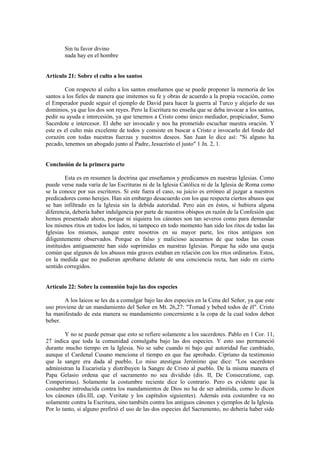 Sin tu favor divino
        nada hay en el hombre


Artículo 21: Sobre el culto a los santos

        Con respecto al culto a los santos enseñamos que se puede proponer la memoria de los
santos a los fieles de manera que imitemos su fe y obras de acuerdo a la propia vocación, como
el Emperador puede seguir el ejemplo de David para hacer la guerra al Turco y alejarlo de sus
dominios, ya que los dos son reyes. Pero la Escritura no enseña que se deba invocar a los santos,
pedir su ayuda e intercesión, ya que tenemos a Cristo como único mediador, propiciador, Sumo
Sacerdote e intercesor. El debe ser invocado y nos ha prometido escuchar nuestra oración. Y
este es el culto más excelente de todos y consiste en buscar a Cristo e invocarlo del fondo del
corazón con todas nuestras fuerzas y nuestros deseos. San Juan lo dice así: "Si alguno ha
pecado, tenemos un abogado junto al Padre, Jesucristo el justo" 1 Jn. 2, 1.


Conclusión de la primera parte

         Esta es en resumen la doctrina que enseñamos y predicamos en nuestras Iglesias. Como
puede verse nada varía de las Escrituras ni de la Iglesia Católica ni de la Iglesia de Roma como
se la conoce por sus escritores. Si este fuera el caso, su juicio es erróneo al juzgar a nuestros
predicadores como herejes. Han sin embargo desacuerdo con los que respecta ciertos abusos que
se han infiltrado en la Iglesia sin la debida autoridad. Pero aún en éstos, si hubiera alguna
diferencia, debería haber indulgencia por parte de nuestros obispos en razón de la Confesión que
hemos presentado ahora, porque ni siquiera los cánones son tan severos como para demandar
los mismos ritos en todos los lados, ni tampoco en todo momento han sido los ritos de todas las
Iglesias los mismos, aunque entre nosotros en su mayor parte, los ritos antiguos son
diligentemente observados. Porque es falso y malicioso acusarnos de que todas las cosas
instituidos antiguamente han sido suprimidas en nuestras Iglesias. Porque ha sido una queja
común que algunos de los abusos más graves estaban en relación con los ritos ordinarios. Estos,
en la medida que no pudieran aprobarse delante de una conciencia recta, han sido en cierto
sentido corregidos.


Artículo 22: Sobre la comunión bajo las dos especies

       A los laicos se les da a comulgar bajo las dos especies en la Cena del Señor, ya que este
uso proviene de un mandamiento del Señor en Mt. 26,27: "Tomad y bebed todos de él". Cristo
ha manifestado de esta manera su mandamiento concerniente a la copa de la cual todos deben
beber.

        Y no se puede pensar que esto se refiere solamente a los sacerdotes. Pablo en 1 Cor. 11,
27 indica que toda la comunidad comulgaba bajo las dos especies. Y esto uso permaneció
durante mucho tiempo en la Iglesia. No se sabe cuando ni bajo qué autoridad fue cambiado,
aunque el Cardenal Cusano menciona el tiempo en que fue aprobado. Cipriano da testimonio
que la sangre era dada al pueblo. Lo miso atestigua Jerónimo que dice: "Los sacerdotes
administran la Eucaristía y distribuyen la Sangre de Cristo al pueblo. De la misma manera el
Papa Gelasio ordena que el sacramento no sea dividido (dis. II, De Consecratione, cap.
Comperimus). Solamente la costumbre reciente dice lo contrario. Pero es evidente que la
costumbre introducida contra los mandamientos de Dios no ha de ser admitida, como lo dicen
los cánones (dis.III, cap. Veritate y los capítulos siguientes). Además esta costumbre va no
solamente contra la Escritura, sino también contra los antiguos cánones y ejemplos de la Iglesia.
Por lo tanto, si alguno prefirió el uso de las dos especies del Sacramento, no debería haber sido
 