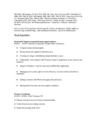 MS DOS / MS Windows 95, 98, NT4.0, 2000, XP, Vista, Win 7 & Server 2003 / MS Office 97,
2000, 2003, 2007 & 2010 / MS Outlook 2000, 2002, 2003, 2007 & 2010 / Lotus Notes 5.0, 6.5 &
7.0 / Symantec Ghost 2001, 2003 & 2005 / McAfee Antivirus Enterprise 7.1, 8.0i & 8.5i
/Checkpoint VPN / RSA Token / HP Service Desk 4.5 / Adobe Acrobat / Exchange 2010 /
HP RGS / HP ProLiant / HP Onboard administrator / Virtual box / VMware / Smarteam /
StarLims.
Over 15 years of IT experience with all major PC software and hardware. Highly skilled on:
network setup, troubleshooting, cable installation/termination, and server administration.
Work Experience
Regional IT Support (regional desktop support analyst).
05/2016 – 10/2016. Huntsman Corporation (Insight Global Contractor)
● Computer repairs desktop support.
● Remote and on-site support to Huntsman users.
● Creating new images and deploying laptops/desktops to users.
● Collaboration with company wide IT teams to improve deployment of new software and
hardware.
● Support of Windows 7 and 10, Lotus notes and MS office applications.
● Managing user accounts, rights in Active Directory. Account creation and software
distribution.
● Helping customers with iPhone messaging and email issues.
● Management of inventory into the company’s database.
Premises Technician.
01/2016 –05/2016. AT&T. Houston, TX
● Educate customers on service features and functionality.
● Verify all services are working correctly.
● Install and rearrange inside wires.
 