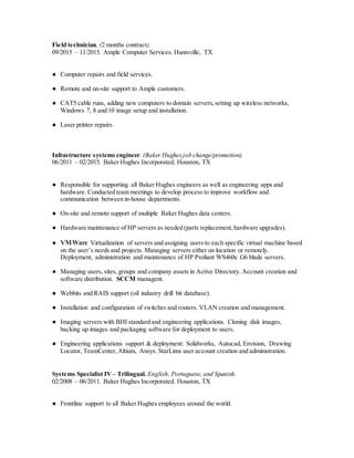 Field technician. (2 months contract).
09/2015 – 11/2015. Ample Computer Services. Huntsville, TX
● Computer repairs and field services.
● Remote and on-site support to Ample customers.
● CAT5 cable runs, adding new computers to domain servers,setting up wireless networks,
Windows 7, 8 and 10 image setup and installation.
● Laser printer repairs.
Infrastructure systems engineer. (Baker Hughesjob change/promotion).
06/2011 – 02/2015. Baker Hughes Incorporated. Houston, TX
● Responsible for supporting all Baker Hughes engineers as well as engineering apps and
hardware. Conducted team meetings to develop process to improve workflow and
communication between in-house departments.
● On-site and remote support of multiple Baker Hughes data centers.
● Hardware maintenance of HP servers as needed (parts replacement,hardware upgrades).
● VMWare Virtualization of servers and assigning users to each specific virtual machine based
on the user’s needs and projects. Managing servers either on location or remotely.
Deployment, administration and maintenance of HP Proliant WS460c G6 blade servers.
● Managing users, sites, groups and company assets in Active Directory. Account creation and
software distribution. SCCM managent.
● Webbits and RAIS support (oil industry drill bit database).
● Installation and configuration of switches and routers. VLAN creation and management.
● Imaging servers with BHI standard and engineering applications. Cloning disk images,
backing up images and packaging software for deployment to users.
● Engineering applications support & deployment: Solidworks, Autocad, Envision, Drawing
Locator, TeamCenter,Altium, Ansys. StarLims user account creation and administration.
Systems Specialist IV – Trilingual. English, Portuguese, and Spanish.
02/2008 – 06/2011. Baker Hughes Incorporated. Houston, TX
● Frontline support to all Baker Hughes employees around the world.
 