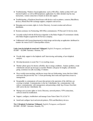 ● Troubleshooting Windows based applications such as MS office, Adobe acrobat,SAP, and
Internet Explorer as well as BHI proprietary applications by either detailed step-by-step
instructions, remote connection or hands-on desk-side support.
● Troubleshooting of hardware based issues with devices such as printers, cameras,BlackBerry
devices, iPhone/iPad MS exchange support, computers and servers.
● Managing user accounts, rights in Active Directory. Account creation and software
distribution.
● Remote assistance via Netmeeting, MS Office communicator, PCDuo and CA Service desk.
● I recently worked with the BJ Services migration to the Baker Hughes IT environment shortly
after Baker Hughes acquired the BJ Services company.
● Collaborated with [teams/departments] to help design and develop an application dashboard to
monitor the status of all IT related problem tickets.
Latin America helpdesk team lead: Trilingual. English,Portuguese,and Spanish.
05/2007 – 02/2008. Getronics. Houston, TX
● Provide daily support to the helpdesk staff. Interviewing and training of new helpdesk
analysts.
● Develop documents to assist Tier 1’s in resolving issues.
● Monitor phone queue for drastic call influx due to outage conditions. Analyze problem, create
whiteboards and put up messages as needed. Monitor call queue for lengthy call duration
giving assistance on calls exceeding 15 minutes.
● Have weekly team meetings and discuss issues that are forthcoming, issues that have failed,
and issues that prevent the Tier 1’s from performing their tasks and report these issues to
management.
● Responsible to communicate all issues that pertain to the operation of the shift they are
covering to include: Communication to the tier 2 distribution list, communication with
solvers, communication with management, and generating a daily log of issues from their
shift sent to the tier 2 distribution list.
● Manage user account, rights in Active Directory, network printers, VPN connections,
software install & troubleshoot.
● Support, configure, troubleshoot and manage Lotus Notes Client 5.0, 6.5 & 7.0
● Install and configure local and network printers, PDA and Blackberry devices.
Tier 1 Helpdesk Technician: Trilingual. English,Portuguese,and Spanish
04//2005 - 05/2007. Getronics. Houston, TX.
 