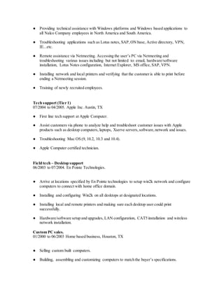 ● Providing technical assistance with Windows platforms and Windows based applications to
all Nalco Company employees in North America and South America.
● Troubleshooting applications such as Lotus notes, SAP,ON base, Active directory, VPN,
IE...etc.
● Remote assistance via Netmeeting. Accessing the user’s PC via Netmeeting and
troubleshooting various issues including but not limited to: email, hardware/software
installation, Lotus Notes configuration, Internet Explorer, MS office, SAP, VPN.
● Installing network and local printers and verifying that the customer is able to print before
ending a Netmeeting session.
● Training of newly recruited employees.
Tech support (Tier 1)
07/2004 to 04/2005. Apple Inc. Austin, TX
● First line tech support at Apple Computer.
● Assist customers via phone to analyze help and troubleshoot customer issues with Apple
products such as desktop computers, laptops, Xserve servers,software,network and issues.
● Troubleshooting Mac OS (9, 10.2, 10.3 and 10.4).
● Apple Computer certified technician.
Field tech – Desktop support
06/2003 to 07/2004. En Pointe Technologies.
● Arrive at locations specified by En Pointe technologies to setup win2k network and configure
computers to connect with home office domain.
● Installing and configuring Win2k on all desktops at designated locations.
● Installing local and remote printers and making sure each desktop user could print
successfully.
● Hardware/software setup and upgrades, LAN configuration, CAT5 installation and wireless
network installation.
Custom PC sales.
01/2000 to 06/2003 Home based business, Houston, TX
● Selling custom built computers.
● Building, assembling and customizing computers to match the buyer’s specifications.
 