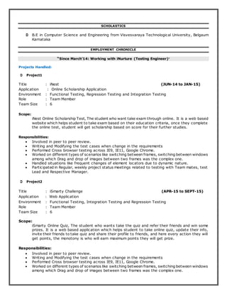 SCHOLASTICS
 B.E in Computer Science and Engineering from Visvesvaraya Technological University, Belgaum
Karnataka
EMPLOYMENT CHRONICLE
“Since March’14: Working with iNurture (Testing Engineer)”
Projects Handled:
 Project1
Title : iNest (JUN-14 to JAN-15)
Application : Online Scholarship Application
Environment : Functional Testing, Regression Testing and Integration Testing
Role : Team Member
Team Size : 6
Scope:
iNest Online Scholarship Test, The student who want take exam through online. It is a web based
website which helps student to take exam based on their education criteria, once they complete
the online test, student will get scholarship based on score for their further studies.
Responsibilities:
 Involved in peer to peer review.
 Writing and Modifying the test cases when change in the requirements
 Performed Cross browser testing across IE9, IE11, Google Chrome.
 Worked on different types of scenarios like switching between frames, switching between windows
among which Drag and drop of images between two frames was the complex one.
 Handled situations like frequent changes of element locators due to dynamic nature.
 Participated in Regular, weekly project status meetings related to testing with Team mates, test
Lead and Respective Manager.
 Project2
Title : iSmarty Challenge (APR-15 to SEPT-15)
Application : Web Application
Environment : Functional Testing, Integration Testing and Regression Testing
Role : Team Member
Team Size : 6
Scope:
iSmarty Online Quiz, The student who wants take the quiz and refer their friends and win some
prizes. It is a web based application which helps student to take online quiz, update their info,
invite their friends to take quiz and share their profile to friends, and here every action they will
get points, the monotony is who will earn maximum points they will get prize.
Responsibilities:
 Involved in peer to peer review.
 Writing and Modifying the test cases when change in the requirements
 Performed Cross browser testing across IE9, IE11, Google Chrome.
 Worked on different types of scenarios like switching between frames, switching between windows
among which Drag and drop of images between two frames was the complex one.
 