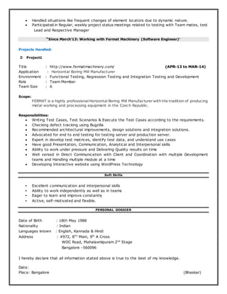  Handled situations like frequent changes of element locators due to dynamic nature.
 Participated in Regular, weekly project status meetings related to testing with Team mates, test
Lead and Respective Manager
“Since March’13: Working with Fermat Machinery (Software Engineer)”
Projects Handled:
 Project1
Title : http://www.fermatmachinery.com/ (APR-13 to MAR-14)
Application : Horizontal Boring Mill Manufacturer
Environment : Functional Testing, Regression Testing and Integration Testing and Development
Role : Team Member
Team Size : 6
Scope:
FERMAT is a highly professional Horizontal Boring Mill Manufacturer with the tradition of producing
metal working and processing equipment in the Czech Republic.
Responsibilities:
 Writing Test Cases, Test Scenarios & Execute the Test Cases according to the requirements.
 Checking defect tracking using Bugzilla
 Recommended architectural improvements, design solutions and integration solutions.
 Advocated for end to end testing for testing server and production server.
 Expert in develop test matrices, identify test data, and understand use cases
 Have good Presentation, Communication, Analytical and Interpersonal skills
 Ability to work under pressure and Delivering Quality results on time
 Well versed in Direct Communication with Client and Coordination with multiple Development
teams and Handling multiple module at a time
 Developing Interactive website using WordPress Technology
Soft Skills
• Excellent communication and interpersonal skills
• Ability to work independently as well as in teams
• Eager to learn and improve constantly
• Active, self-motivated and flexible.
PERSONAL DOSSIER
Date of Birth : 18th May 1988
Nationality : Indian
Languages known : English, Kannada & Hindi
Address : #972, 8TH
Main, 9th
A Cross
WOC Road, Mahalaxmipuram 2nd
Stage
Bangalore -560096
I hereby declare that all information stated above is true to the best of my knowledge.
Date:
Place: Bangalore (Bhaskar)
 