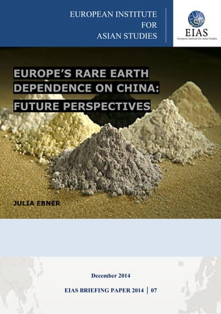 EUROPE’S RARE EARTH
DEPENDENCE ON CHINA:
FUTURE PERSPECTIVES
JULIA EBNER
December 2014
EIAS BRIEFING PAPER 2014 │ 07
EUROPEAN INSTITUTE
FOR
ASIAN STUDIES
 