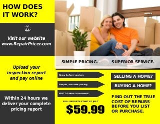 HOW DOES
IT WORK?
Visit our website
www.RepairPricer.com
SIMPLE PRICING. SUPERIOR SERVICE.
FULL REPORTS START AT JUST
$59.99
Know before you buy
Simple, accurate pricing
FAST 24-Hour turnaround
SELLING A HOME?
BUYING A HOME?
FIND OUT THE TRUE
COST OF REPAIRS
BEFORE YOU LIST
OR PURCHASE.
Upload your
inspection report
and pay online
Within 24 hours we
deliver your complete
pricing report
 