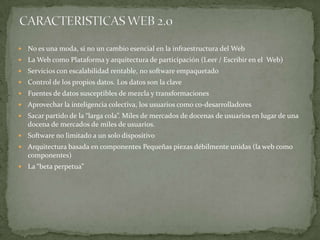 CARACTERISTICAS WEB 2.0No es una moda, si no un cambio esencial en la infraestructura del WebLa Web como Plataforma y arquitectura de participación (Leer / Escribir en el  Web)Servicios con escalabilidad rentable, no software empaquetadoControl de los propios datos. Los datos son la claveFuentes de datos susceptibles de mezcla y transformacionesAprovechar la inteligencia colectiva, los usuarios como co-desarrolladoresSacar partido de la “larga cola”. Miles de mercados de docenas de usuarios en lugar de una docena de mercados de miles de usuarios.Software no limitado a un solo dispositivoArquitectura basada en componentes Pequeñas piezas débilmente unidas (la web como componentes)La “beta perpetua”