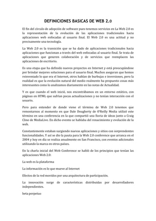 DEFINICIONES BASICAS DE WEB 2.0 El fin del círculo de adopción de software pues tenemos servicios en La Web 2.0 es la representación de la evolución de las aplicaciones tradicionales hacia aplicaciones web enfocadas al usuario final. El Web 2.0 es una actitud y no precisamente una tecnología. La Web 2.0 es la transición que se ha dado de aplicaciones tradicionales hacia aplicaciones que funcionan a través del web enfocadas al usuario final. Se trata de aplicaciones que generen colaboración y de servicios que reemplacen las aplicaciones de escritorio.  Es una etapa que ha definido nuevos proyectos en Internet y está preocupándose por brindar mejores soluciones para el usuario final. Muchos aseguran que hemos reinventado lo que era el Internet, otros hablan de burbujas e inversiones, pero la realidad es que la evolución natural del medio realmente ha propuesto cosas más interesantes como lo analizamos diariamente en las notas de Actualidad. Y es que cuando el web inició, nos encontrábamos en un entorno estático, con páginas en HTML que sufrían pocas actualizaciones y no tenían interacción con el usuario. Pero para entender de donde viene el término de Web 2.0 tenemos que remontarnos al momento en que Dale Dougherty de O’Reilly Media utilizó este término en una conferencia en la que compartió una lluvia de ideas junto a Craig Cline de MediaLive. En dicho evento se hablaba del renacimiento y evolución de la web. Constantemente estaban surgiendo nuevas aplicaciones y sitios con sorprendentes funcionalidades. Y así se dio la pauta para la Web 2.0 conference que arranca en el 2004 y hoy en día se realiza anualmente en San Francisco, con eventos adicionales utilizando la marca en otros países. En la charla inicial del Web Conference se habló de los principios que tenían las aplicaciones Web 2.0: La web es la plataforma  La información es lo que mueve al Internet  Efectos de la red movidos por una arquitectura de participación.  La innovación surge de características distribuidas por desarrolladores independientes.  beta perpetuo CARACTEREISTICAS DE WEB 2.0 Simplicidad El diseño es más simple que nunca, ya que 2.0 significa limpieza y simplicidad.  Diseño centrado La gran mayoría de las páginas web están utilizando un diseño centrado en la ventana del navegador, ya que ofrece una sensación de simplicidad y “honestidad”  Pocas columnas Cuantas menos columnas aparezcan en la página, el diseño de la web será mucho más sencillo, y mostrará con mayor claridad los contenidos; dos columnas es el ideal aunque deberíamos evitar más de tres columnas.  Sección superior separada En la sección superior o cabecera, generalmente aparece el logotipo y el área de navegación; es importante que se diferencie la cabecera del resto de la página para poder centrar la atención en lo que es realmente importante.  Navegación sencilla Utilizar un menú permanente de navegación, facilitará a los usuarios el acceso a tus contenidos, aunque en algunas ocasiones deba ser necesario utilizar un submenú que permita acceder a secciones internas de la página. El menú debe ser claro, obvio y destacado.  Logotipos en negrita Un logotipo claro, en negrita, permitirá que en una primera impresión los usuarios presten atención.  Tamaño de texto grande Si eliminamos los elementos “sobrantes” de la página, dispondremos de mayor espacio para poder incrementar el tamaño de la letra, facilitando que los usuarios puedan leer y asimilar nuestro contenido.  Instrucciones de texto en negrita Destacar la introducción de la página o las instrucciones en negrita, nos permitirá recalcar la importancia de este contenido por delante del resto, permitiendo atraer la atención del usuario.  Colores fuertes La utilización de colores fuertes para dividir la página en secciones claras y definidas, y para destacar los principales elementos, permitirá que el usuario entienda mucho mejor la distribución del contenido de nuestra web.  Superficies “enriquecidas” Pese a que yo no soy un gran partidario de este punto, si que he visto muchos ejemplos de páginas que han sabido utilizar los efectos 3D, degradados, … para conseguir un gran impacto visual, y una navegación mucho más sencilla.  Degradados La utilización de los fondos degradados, es una de las principales características que podemos ver en la mayoría de los “nuevos” proyectos Web 2.0  Reflejos Como ya han popularizado Windows Vista y Apple, la utilización de los reflejos en algunos diseños, permitirá que los usuarios tengan la sensación de que el diseño de la página web ha estado cuidado en todos sus aspectos, otorgando una mayor profesionalidad y seriedad.  Iconos originales Los iconos (siempre y cuando sean claros) permiten reducir la cantidad de texto que necesitaríamos para explicar cosas, siempre y cuando estos iconos tengan un significado muy claro y universal.  Estrellas Aunque parezca mentira, la utilización de estrellas u otros elementos para mostrar el precio, ofertas, … se ha utilizado casi siempre en el mundo offline, pero parece que hemos necesitado de la llegada del Web 2.0 para que se utilicen este tipo de elementos en Internet Diferencia entre Web 1.0, 2.0 y 3.0 Web 1.0    Killer internet apps    everyone can access Web 2.0    User generated content    everyone can publish Web 3.0    Platforms    everyone can innovate Web 1.0    Aplicaciones de Internet – Todo el mundo puede accesar Web 2.0    Contenido generado por el usuario – Todo el mundo puede publicar Web 3.0    Plataformas – Todo el mundo puede innovar 