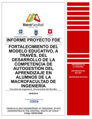 INFORME PROYECTO FDE
FORTALECIMIENTO DEL
MODELO EDUCATIVO, A
TRAVÉS, DEL
DESARROLLO DE LA
COMPETENCIA DE
AUTOGESTIÓN DEL
APRENDIZAJE EN
ALUMNOS DE LA
MACROFACULTAD DE
INGENIERÍA
Facultad de Ingeniería, Universidad del Bío-Bío
30/06/2018
Proyecto
“WORLD-CLASS ENGINEERING AT REGIONAL STATE
UNIVERSITIES IN THE CENTRAL SOUTH OF CHILE”
Código 14ENI2-26866
UNIVERSIDAD DE
LA FRONTERA
UNIVERSIDAD DEL
BÍO-BÍO
UNIVERSIDAD DE TALCA
Proyecto financiado por:
 