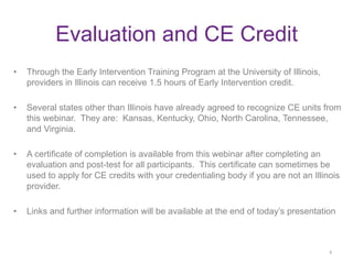 •  Through the Early Intervention Training Program at the University of Illinois,
providers in Illinois can receive 1.5 hours of Early Intervention credit.
•  Several states other than Illinois have already agreed to recognize CE units from
this webinar. They are: Kansas, Kentucky, Ohio, North Carolina, Tennessee,
and Virginia.
•  A certificate of completion is available from this webinar after completing an
evaluation and post-test for all participants. This certificate can sometimes be
used to apply for CE credits with your credentialing body if you are not an Illinois
provider.
•  Links and further information will be available at the end of today’s presentation
	
  
6	
  
Evaluation and CE Credit	
  
 