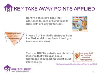 KEY TAKE AWAY POINTS APPLIED	
  
62	
  
http://csefel.vanderbilt.edu/resources/training_piwi.html
Visit the CSEFEL website and identify a
resource that will expand your
knowledge of supporting parent-child
relationships.
Choose 2 of the triadic strategies from
the PIWI model to implement during a
home visit this week.
Identify a children's book that
addresses feelings and emotions to
share with one of your families.
 
