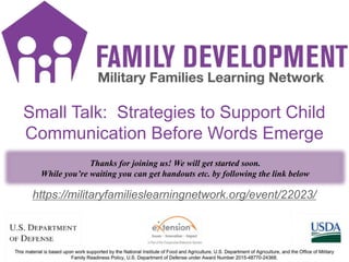 FD Title Slide
1
https://militaryfamilieslearningnetwork.org/event/22023/
Small Talk: Strategies to Support Child
Communication Before Words Emerge
Thanks for joining us! We will get started soon.
While you’re waiting you can get handouts etc. by following the link below
 