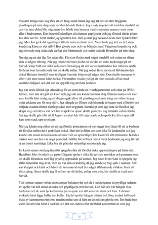 10
trivsamt röriga rum. Jag fick stå en lång stund innan jag såg att det var den färgglada
plastbagen på min säng som var den felande länken. Jag visste mycket väl vad den innehöll så
den var inte okänd för mig, men den hörde inte hemma i mitt rum utan snarare i min mors
eller i badrummet. Den innehöll nämligen alla hennes papiljotter och jag förstod direkt piken
fast den var fin. Först tänkte jag ignorera den, men ju mer jag tvekade desto mer nyfiken blev
jag. Men hur gick det egentligen till när man använde dem. Visst hade jag sett en del, men
kunde jag klara av det själv? Hur gjorde man och var började man? Frågorna hopade sig och
jag närmade mig sakta och varligt det främmande och smått okända föremålet på min säng.
Nu såg jag att det låg fler saker där. Först en flaska med något innehåll och sedan en sliten
sida ur någon tidning. När jag tittade närmare på det så var det ett antal teckningar på ett
huvud. Varje bild var olika och snart förstod jag att det var en instruktion hur rullarna skulle
fördelas över huvudet och hur de skulle rullas. När jag sedan läste texten så förklarade den
också flaskans innehåll som tydligen fixerade frisyren på något sätt. Den skulle masseras in
efter tvätt men innan håret torkat. Föremålen visade tydligt att mor menade allvar med
samtalet tidigare och det var nu upp till mig att fatta beslutet.
Jag var dock tillräckligt ståndaktig för att återvända ut i vardagsrummet och sätta på DVD-
filmen, men när det gått en kvart och jag inte ens kunde komma ihåg filmens namn eller vad
som hittills hänt insåg jag att dragningskraften till plastbagen på min säng var större än jag
velat erkänna ens för mig själv. Jag stängde av filmen och hämtade ut bagen med tillbehör och
började studera främst tidningssidan mer noggrant. Samtidigt som jag läste så försökte jag
skapa mig en bild av var och hur respektive spole skulle placeras. Jag försökte också förstå
hur jag skulle göra för att få lagom mycket hår till varje spole och upptäckte då en speciell
kam som stack upp ur påsen.
När jag kände mig säker på att jag förstått principerna så var steget inte långt till att ta beslutet
att försöka utföra det i praktiken också. Den här kvällen var som vikt för ändamålet och jag
kunde inte annat än konstatera att mor valt en synnerligen bra kväll för sitt ultimatum. Kändes
nästan som om den var noga planerad. Istället för att bara tvätta håret beslutade jag mig för att
ta en dusch samtidigt. Lika bra att göra det ordentligt resonerade jag.
En kvart senare stod jag framför spegeln efter att försökt duka upp redskapen på bästa sätt.
Handfatet blev överfullt av pastellfärgade spolar i olika färger och storlekar och pinnarna som
de skulle förankras med låg prydlig uppradade på kanten. Jag hade även riktat in spegeln jag
alltid förundrat mig över, men nu var den ovärderlig då jag kunde se mig själv i nacken. Allt
var klappat och klart och håret väl inmasserat med den något illaluktande vätskan. Bara att
sätta igång. Snart skulle jag få se hur ett välvårdat, enligt mor min, hår skulle se ut på mitt
huvud.
Två timmar senare värkte mina armar fruktansvärt och de i teckningarna så prydliga raderna
av spolar var allt annat än raka och prydliga på mitt huvud. Lite här och var hängde lösa
hårtestar och de som lyckat hamna på en spole var allt annat än släta och fina. Tvärtom
verkade håret ligga huller om buller. En del spolar hängde nästan helt lösa, endast hållna på
plats av kamraterna runt om, medan andra satt så hårt att det nästan gjorde ont. Det hade inte
varit lätt att rulla håret i nacken och det var endast efter stenhård koncentration som jag
 