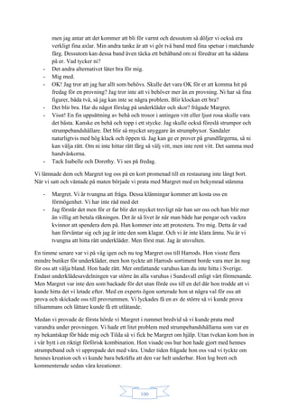100
men jag antar att det kommer att bli för varmt och dessutom så döljer vi också era
verkligt fina axlar. Min andra tanke är att vi gör två band med fina spetsar i matchande
färg. Dessutom kan dessa band även täcka ett behåband om ni föredrar att ha sådana
på er. Vad tycker ni?
- Det andra alternativet låter bra för mig.
- Mig med.
- OK! Jag tror att jag har allt som behövs. Skulle det vara OK för er att komma hit på
fredag för en provning? Jag tror inte att vi behöver mer än en provning. Ni har så fina
figurer, båda två, så jag kan inte se några problem. Blir klockan ett bra?
- Det blir bra. Har du något förslag på underkläder och skor? frågade Margret.
- Visst! En fin uppsättning av behå och trosor i antingen vitt eller ljust rosa skulle vara
det bästa. Kanske en behå och topp i ett stycke. Jag skulle också föreslå strumpor och
strumpebandshållare. Det blir så mycket snyggare än strumpbyxor. Sandaler
naturligtvis med hög klack och öppen tå. Jag kan ge er prover på grundfärgerna, så ni
kan välja rätt. Om ni inte hittar rätt färg så välj vitt, men inte rent vitt. Det samma med
handväskorna.
- Tack Isabelle och Dorothy. Vi ses på fredag.
Vi lämnade dem och Margret tog oss på en kort promenad till en restaurang inte långt bort.
När vi satt och väntade på maten började vi prata med Margret med en bekymrad stämma
- Margret. Vi är tvungna att fråga. Dessa klänningar kommer att kosta oss en
förmögenhet. Vi har inte råd med det
- Jag förstår det men för er far blir det mycket trevligt när han ser oss och han blir mer
än villig att betala räkningen. Det är så livet är när man både har pengar och vackra
kvinnor att spendera dem på. Han kommer inte att protestera. Tro mig. Detta är vad
han förväntar sig och jag är inte den som klagar. Och vi är inte klara ännu. Nu är vi
tvungna att hitta rätt underkläder. Men först mat. Jag är utsvulten.
En timme senare var vi på väg igen och nu tog Margret oss till Harrods. Hon visste flera
mindre butiker för underkläder, men hon tyckte att Harrods sortiment borde vara mer än nog
för oss att välja bland. Hon hade rätt. Mer omfattande varuhus kan du inte hitta i Sverige.
Endast underklädesavdelningen var större än alla varuhus i Sundsvall enligt vårt förmenande.
Men Margret var inte den som backade för det utan förde oss till en del där hon trodde att vi
kunde hitta det vi letade efter. Med en experts ögon sorterade hon ut några val för oss att
prova och skickade oss till provrummen. Vi lyckades få en av de större så vi kunde prova
tillsammans och lättare kunde få ett utlåtande.
Medan vi provade de första hörde vi Margret i rummet bredvid så vi kunde prata med
varandra under provningen. Vi hade ett litet problem med strumpebandshållarna som var en
ny bekantskap för både mig och Tilda så vi fick be Margret om hjälp. Utan tvekan kom hon in
i vår hytt i en riktigt förförisk kombination. Hon visade oss hur hon hade gjort med hennes
strumpeband och vi upprepade det med våra. Under tiden frågade hon oss vad vi tyckte om
hennes kreation och vi kunde bara bekräfta att den var helt underbar. Hon log brett och
kommenterade sedan våra kreationer.
 