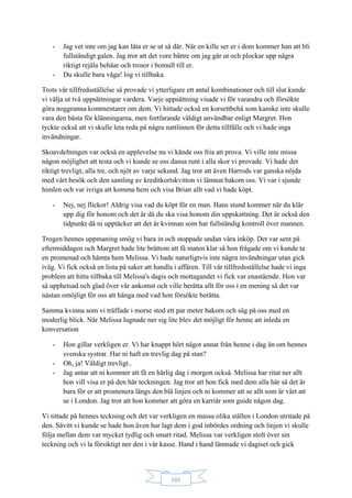 101
- Jag vet inte om jag kan låta er se ut så där. När en kille ser er i dom kommer han att bli
fullständigt galen. Jag tror att det vore bättre om jag går ut och plockar upp några
riktigt rejäla behåar och trosor i bomull till er.
- Du skulle bara våga! log vi tillbaka.
Trots vår tillfredsställelse så provade vi ytterligare ett antal kombinationer och till slut kunde
vi välja ut två uppsättningar vardera. Varje uppsättning visade vi för varandra och försökte
göra noggranna kommentarer om dem. Vi hittade också en korsettbehå som kanske inte skulle
vara den bästa för klänningarna, men fortfarande väldigt användbar enligt Margret. Hon
tyckte också att vi skulle leta reda på några nattlinnen för detta tillfälle och vi hade inga
invändningar.
Skoavdelningen var också en upplevelse nu vi kände oss fria att prova. Vi ville inte missa
någon möjlighet att testa och vi kunde se oss dansa runt i alla skor vi provade. Vi hade det
riktigt trevligt, alla tre, och njöt av varje sekund. Jag tror att även Harrods var ganska nöjda
med vårt besök och den samling av kreditkortskvitton vi lämnat bakom oss. Vi var i sjunde
himlen och var ivriga att komma hem och visa Brian allt vad vi hade köpt.
- Nej, nej flickor! Aldrig visa vad du köpt för en man. Hans stund kommer när du klär
upp dig för honom och det är då du ska visa honom din uppskattning. Det är också den
tidpunkt då ni upptäcker att det är kvinnan som har fullständig kontroll över mannen.
Trogen hennes uppmaning smög vi bara in och stoppade undan våra inköp. Det var sent på
eftermiddagen och Margret hade lite bråttom att få maten klar så hon frågade om vi kunde ta
en promenad och hämta hem Melissa. Vi hade naturligtvis inte några invändningar utan gick
iväg. Vi fick också en lista på saker att handla i affären. Till vår tillfredsställelse hade vi inga
problem att hitta tillbaka till Melissa's dagis och mottagandet vi fick var enastående. Hon var
så upphetsad och glad över vår ankomst och ville berätta allt för oss i en mening så det var
nästan omöjligt för oss att hänga med vad hon försökte berätta.
Samma kvinna som vi träffade i morse stod ett par meter bakom och såg på oss med en
moderlig blick. När Melissa lugnade ner sig lite blev det möjligt för henne att inleda en
konversation
- Hon gillar verkligen er. Vi har knappt hört något annat från henne i dag än om hennes
svenska systrar. Har ni haft en trevlig dag på stan?
- Oh, ja! Väldigt trevligt..
- Jag antar att ni kommer att få en härlig dag i morgon också. Melissa har ritat ner allt
hon vill visa er på den här teckningen. Jag tror att hon fick med dem alla här så det är
bara för er att promenera längs den blå linjen och ni kommer att se allt som är värt att
se i London. Jag tror att hon kommer att göra en karriär som guide någon dag.
Vi tittade på hennes teckning och det var verkligen en massa olika ställen i London utritade på
den. Såvitt vi kunde se hade hon även har lagt dem i god inbördes ordning och linjen vi skulle
följa mellan dem var mycket tydlig och smart ritad. Melissa var verkligen stolt över sin
teckning och vi la försiktigt ner den i vår kasse. Hand i hand lämnade vi dagiset och gick
 