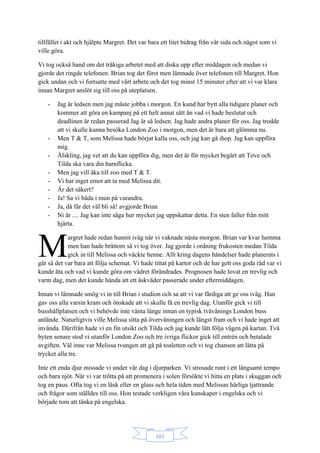 103
tillfället i akt och hjälpte Margret. Det var bara ett litet bidrag från vår sida och något som vi
ville göra.
Vi tog också hand om det tråkiga arbetet med att diska upp efter middagen och medan vi
gjorde det ringde telefonen. Brian tog det först men lämnade över telefonen till Margret. Hon
gick undan och vi fortsatte med vårt arbete och det tog minst 15 minuter efter att vi var klara
innan Margret anslöt sig till oss på uteplatsen.
- Jag är ledsen men jag måste jobba i morgon. En kund har bytt alla tidigare planer och
kommer att göra en kampanj på ett helt annat sätt än vad vi hade beslutat och
deadlinen är redan passerad Jag är så ledsen. Jag hade andra planer för oss. Jag trodde
att vi skulle kunna besöka London Zoo i morgon, men det är bara att glömma nu.
- Men T & T, som Melissa hade börjat kalla oss, och jag kan gå ihop. Jag kan uppföra
mig.
- Älskling, jag vet att du kan uppföra dig, men det är för mycket begärt att Tove och
Tilda ska vara din barnflicka.
- Men jag vill åka till zoo med T & T.
- Vi har inget emot att ta med Melissa dit.
- Är det säkert?
- Ja! Sa vi båda i mun på varandra.
- Ja, då får det väl bli så! avgjorde Brian
- Ni är .... Jag kan inte säga hur mycket jag uppskattar detta. En sten faller från mitt
hjärta.
argret hade redan hunnit iväg när vi vaknade nästa morgon. Brian var kvar hemma
men han hade bråttom så vi tog över. Jag gjorde i ordning frukosten medan Tilda
gick in till Melissa och väckte henne. Allt kring dagens händelser hade planerats i
går så det var bara att följa schemat. Vi hade tittat på kartor och de har gett oss goda råd var vi
kunde äta och vad vi kunde göra om vädret förändrades. Prognosen hade lovat en trevlig och
varm dag, men det kunde hända att ett åskväder passerade under eftermiddagen.
Innan vi lämnade smög vi in till Brian i studion och sa att vi var färdiga att ge oss iväg. Han
gav oss alla varsin kram och önskade att vi skulle få en trevlig dag. Utanför gick vi till
busshållplatsen och vi behövde inte vänta länge innan en typisk tvåvånings London buss
anlände. Naturligtvis ville Melissa sitta på övervåningen och längst fram och vi hade inget att
invända. Därifrån hade vi en fin utsikt och Tilda och jag kunde lätt följa vägen på kartan. Två
byten senare stod vi utanför London Zoo och tre ivriga flickor gick till entrén och betalade
avgiften. Väl inne var Melissa tvungen att gå på toaletten och vi tog chansen att lätta på
trycket alla tre.
Inte ett enda djur missade vi under vår dag i djurparken. Vi strosade runt i ett långsamt tempo
och bara njöt. När vi var trötta på att promenera i solen försökte vi hitta en plats i skuggan och
tog en paus. Ofta tog vi en läsk eller en glass och hela tiden med Melissas härliga tjattrande
och frågor som ställdes till oss. Hon testade verkligen våra kunskaper i engelska och vi
började tom att tänka på engelska.
M
 