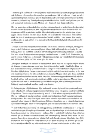 104
Timmarna gick snabbt och vi trivdes jättebra med hennes sällskap och tydligen gällde samma
sak för henne, eftersom hon allt som oftast gav oss kramar. När vi tyckte att vi hade sett allt i
djurparken tog vi en promenad genom Regents Park och kom till en sjö med massor av båtar
som sakta gled omkring. Det såg så mysigt ut så vi kunde inte låta bli utan hyrde en egen båt
och spenderade en timme på sjön. Melissa satt i fören och sken ikapp med solen.
Det var sedan dags att återvända hem och bara minuter efter att vi anlänt hem, slog åskvädret
till med full kraft över London. Den tidigare så klarblå himmeln var nu mörkaste svart och
temperaturen höll på att sjunka snabbt. Men på sitt sätt var det mysigt att sitta inne och se
regnet slå mot fönstren och höra åskan dundra och se alla blixtar runt om oss. Melissa blev
dock lite rädd så hon kröp upp mellan oss i soffan och höll hårt i våra händer. Som vanligt
med åskväder så gick det fort över men det var fortfarande lite kyligt så vi bestämde oss för
att stanna inne.
Tydligen skulle inte Margret komma hem i tid för att hinna förbereda middagen, så vi gjorde
ånyo en koll i köket vad som var möjligt att tillaga. Både vädret och den veckodag det var,
torsdag, ledde oss snabbt till slutsatsen att vi borde göra ärtsoppa och pannkakor. Vi kunde
inte hitta någon ärtsoppa så en svampsoppa var det närmaste vi kunde få till. Under tiden jag
gjorde soppan förberedde Melissa och Tilda pannkakssmeten. De verkade ha kul tillsammans
och till Melissas glädje lät Tilda henne göra det mesta.
Att säga att middagen var en succé är en underdrift. Brian blev helt till sig och började berätta
att ärtsoppa och pannkaka var en av hans favoriträtter när han bodde i Stockholm. Först var
han mot soppa med senap i, men hans svenska kompisar övertalade honom att prova och då
blev han såld på rätten. Det var också en mycket billig måltid för en fattig musiker så det blev
ofta han åt det. Men nu för tiden så hade varken han eller Margret tid att göra denna måltid så
det var flera år sedan han ätit den senast. Den blev inte mindre uppmärksammad när Melissa
berättade att hon hade gjort smeten och även gräddat en del av pannkakorna. Margret hann
tyvärr inte kom hem så hon kunde se lyckan i Melissas ögon, men vi hade tagit massor av
bilder på husets nya kock som hon kunde visa sin mor.
På fredag morgon erbjöd vi oss att följa Melissa till hennes dagis och Margret tog tacksamt
emot erbjudandet. Vi hade inga problem med att lämna henne och ganska snart var vi tillbaka
i lägenheten. Däremot tog vi en annan väg hem så vi lärde känna omgivningarna lite bättre.
Det var verkligen ett trevligt och lugnt område och vi såg många fina byggnader och några
tjusiga butiker. Åskvädret från dagen innan var nu historia, men det luktade fräscht från allt
regn och luften kändes fri från föroreningar. Tillbaka i lägenheten tog vi ett par lediga timmar
i poolen med Margret innan vi var tvungna att göra oss redo för återbesöket i Isabelles affär.
Vi hade förberett oss med en ny och nätt uppsättning underkläder som liknade de vi avsåg att
använda i morgon. Utanpå tog vi bara enkla men trevliga klänningar och la de utvalda skorna,
handväskan och ett par enkla strumpor i en kasse. När vi anlände till Isabelle's shop mötte hon
oss och gav oss alla en välkomnande kram. Det som skiljde sig från vårt första besök var att i
rummet fanns det nu tre provdockor klädda i helt underbara kreationer. Våra hakor bara föll i
backen och både Margret och Isabelle tittade på oss på ett moderligt sätt. Isabelle gav oss ett
tecken att det var okej för oss att ta en närmare titt och med viss tvekan tog vi några steg
 