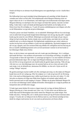 105
framåt och börjar ta en närmare titt på klänningarna som uppenbarligen var de vi skulle bära i
morgon.
Det fullkomligt lyste ung kvinnlighet kring klänningarna och samtidigt så både liknade de
varandra men också var helt olika. De kompletterade också Margrets klänning så det var
ingen tvekan om att vi var tillsammans, men ändå ingen som konkurrerade med någon annan.
Margrets klänning var naturligtvis lite mer mogen och hade färre spetsar, men den var klart
häftig. Under tiden vi njöt och kände på klänningarna bad Isabelle om lite hjälp och två
flickor kom fram för att hjälpa oss. Vi gick till samma omklädningsrum som tidigare och efter
en del förberedelser var jag redo att prova klänningen.
Uttrycket, passar som hand i handsken, var en underdrift. Klänningen föll ner över min kropp
som en andra hud och jag kunde knappt känna klänningen men när jag såg mig själv i spegeln
kunde jag inte annat än vara tillfreds. Klänningen accentuerade min kropp och gav mig en
riktigt trevlig kvinnlig figur. Kjolen slutade strax ovanför knäna, men hade inte en rak linje
undertill utan var avskuren diagonalt. De högklackade sandaletterna gav också vaderna en
mycket trevlig form och jag strålade av lycka mot min påkläderska. Jag kunde knappast tro att
det var jag i spegeln, men min assistent förde mig tillbaka till verkligheten när hon bad mig att
kliva ut utanför omklädningsrummet och ta en kort promenad i rummet så att hon kunde se
hur klänningen följde mina rörelser.
Strax var det tre damer som spatserade runt och visade upp sina klänningar. Att vi verkligen
njöt kunde lätt läsas i våra ansikten och personalen var överlyckliga och deltog i vår glädje. Så
vitt jag kunde se fanns det inget behov av justeringar på någon av oss men Isabelle och hennes
personal diskuterade något. Det var något med Margrets klänning och de bad henne att ta av
den och fick en lyxig morgonrock som skydd medan de gjorde någon justering. Tilda och jag
ville inte ta av oss våra klänningar men vår assistent bad oss att ta av dom och med en lätt
suck insåg vi att vår drömtillvaro, åtminstone för tillfället, var slut och vi bytte om till vår
vanliga "tråkiga" utstyrsel.
De gjorde justeringen mycket snabbt och efter ytterligare provning var alla nöjda och Margret
kunde byta om till sitt vanliga jag. Efter lite småprat var vi redo att gå men till vår förvåning
fick vi inte med oss klänningarna utan i stället tog de hand om våra skor och väskor. Vi ville
inte göra oss dumma och fråga utan följde deras begäran och tackade sedan Isabelle och
hennes personal med en rejäl omgång av kramar. Tillbaka ute på gatan förklarade Margret för
oss att skor och klänningar skulle anlända till hotellet i Birmingham så vi slapp ha problem att
transportera dem och hålla dem snygga.
Vi hade inget annat inbokat för resten av dagen innan det var dags att hämta Melissa så
Margret föreslog att vi bara strosade runt i inne i city. Vi fick också veta att Melissa inte
skulle följa med till Birmingham utan skulle stanna hos Margrets mor under helgen. Hon
bodde nära dem, i Notting Hill, och vi skulle passera henne på väg till Euston-stationen nästa
morgon. Vi tyckte det var tråkigt att inte ha Melissa med oss, men förstod samtidigt att hon
skulle ha roligare med mormor än att vara med oss på konserten och festen efteråt.
 