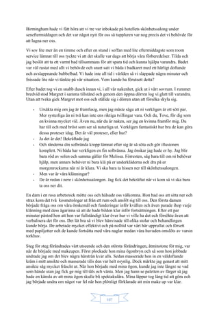 107
Birmingham hade vi fått höra att vi tre var inbokade på hotellets skönhetssalong under
seneftermiddagen och det var något nytt för oss så tuppluren var nog precis det vi behövde för
att lugna ner oss.
Vi sov lite mer än en timme och efter en stund i soffan med lite eftermiddagste som room
service lämnat till oss tyckte vi att det skulle var dags att börja våra förberedelser. Tilda och
jag beslöt att ta ett varmt bad tillsammans för att spara tid och kunna hjälpa varandra. Badet
var väl rustat med allt vi behövde och snart satt vi båda i badkaret med ett härligt doftande
och avslappnande bubbelbad. Vi hade inte all tid i världen så vi slappade några minuter och
fnissade lite när vi tänkte på vår situation. Vem kunde ha förutsett detta?
Efter badet tog vi en snabb dusch innan vi, i all vår nakenhet, gick ut i vårt sovrum. I rummet
bredvid stod Margret i samma tillstånd och genom den öppna dörren log vi glatt till varandra.
Utan att tveka gick Margret mot oss och ställde sig i dörren utan att försöka skyla sig.
- Ursäkta mig om jag är framfusig, men jag måste säga att ni verkligen är ett sött par.
Mer systerliga än ni två kan inte ens riktiga tvillingar vara. Och du, Tove, för dig som
en kvinna mycket väl. Även nu, när du är naken, ser jag en kvinna framför mig. Du
har till och med bröst som ser så naturliga ut. Verkligen fantastiskt hur bra de kan göra
dessa proteser idag. Det är väl proteser, eller hur?
- Ja det är det! Bekräftade jag
- Och ränderna din solbrända kropp lämnat efter sig är så söta och gör illusionen
komplett. Ni båda har verkligen en fin solbränna. Jag önskar jag hade er hy. Jag blir
bara röd av solen och samma gäller för Melissa. Förresten, säg bara till om ni behöver
hjälp, men annars behöver ni bara klä på er underkläderna och dra på er
morgonrockarna när ni är klara. Vi ska bara ta hissen ner till skönhetssalongen.
- Men var är våra klänningar?
- De är redan i nere i skönhetssalongen. Jag fick det bekräftat när vi kom så vi ska bara
ta oss ner dit.
En dam i en rosa arbetsrock mötte oss och hälsade oss välkomna. Hon bad oss att sitta ner och
strax kom det två kosmetologer ut från ett rum och anslöt sig till oss. Den första damen
började fråga oss om våra önskemål och funderingar inför kvällen och även parade ihop varje
klänning med dess ägarinna så att de hade bilden klar inför fortsättningen. Efter ett par
minuter påstod hon att hon var fullständigt klar över hur vi ville ha det och försökte även att
verbalisera det för oss. Det lät bra så vi blev hänvisade till olika stolar och behandlingen
kunde börja. De arbetade mycket effektivt och på nolltid var vårt hår upprullat och försett
med papiljotter och de kunde fortsätta med våra naglar medan våra huvuden omslöts av varsin
torkhuv.
Steg för steg förändrades vårt utseende och den största förändringen, åtminstone för mig, var
när de började med makeupen. Först plockade hon mina ögonbryn och så som hon jobbade
undrade jag om det blev några hårstrån kvar alls. Sedan masserade hon in en väldoftande
kräm i mitt ansikte och masserade tills den var helt osynlig. Dock märkte jag genast att mitt
ansikte såg mycket fräscht ut. När hon började med mina ögon, kunde jag inte längre se vad
som hände utan jag fick ge mig till tåls och vänta. Men jag hann se paletten av färger så jag
hade en känsla av att mina ögon skulle bli spektakulära. Mina läppar tog lång tid att göra och
jag började undra om något var fel när hon plötsligt förklarade att min make up var klar.
 