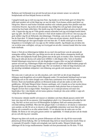 108
Rullarna satt fortfarande kvar på mitt huvud men ett par minuter senare var också de
bortplockade och hon började borsta ut mitt hår.
I spegeln kunde jag se mitt nya jag tona fram. Jag kunde se att hon hade gjort ett riktigt bra
jobb med sminket och så här långt jag var mer än nöjd. Även hennes arbete med håret var
riktigt bra. Massvis med lockar inramade ansiktet som verkade ganska liten jämfört med den
volymiösa frisyren. Jag tyckte att det passade mig väldigt bra och jag hade också lagt på
minnet hur hon hade rullat håret. Det skulle nog inte bli något problem att göra om det om jag
ville. I ögonvrån såg jag att Tilda gjorde samma erfarenhet som jag och knappt kunde känna
igen sig själv. De lät oss vara en stund så vi fick tid att studera och ta till oss våra nya jag och
gick istället iväg för att förbereda våra klänningar. Försiktigt, som om de vore gjorda av glas,
bar de fram dem. Vi fattade knappt själva att vi bara om ett par minuter, skulle ha dessa
vackra klänningar på våra egna kroppar och inte bara det. Vi skulle också gå ut ur denna
helgedom av kvinnlighet och visa upp oss för världen utanför. Jag började ana att detta inte
var en dröm utan verklighet, och jag var övertygad om att alla i rummet kunde höra hur mina
knän skallrade.
Innan vi fick på oss klänningarna hjälpte de oss med våra parfymer som de sprayade på
strategiska ställen. Sedan blev jag riktigt nervös när de tunna läckra strumporna skulle på
plats. Men min hjälpreda fixade detta galant utan att det gick en maska i dem. Samma hjälp
fick jag att sätta på skorna och sedan kom tillfället vi alla längtat efter. Som en handske
hittade klänningen mina kurvor och när dragkedjan i ryggen slöts var jag helt inbäddad i
spetsar och tunt tyg. Klänningen följde min kropp med ett mjukt men ändå bestämt grepp och
jag kunde känna hur min rygg rätades upp. Det var resultatet av både de höga klackarna och
det skickligt skräddade mittpartiet i min klänning som gjorde mitt utseende ännu mer
feminint.
Det sista som vi satte på oss var alla smycken, och i mitt fall var det ett par dinglande
örhängen med droppform och en pärla hängande under. Ett matchande halsband med en tunn
guldkedja och en lite större droppe som vilade bara centimetrar över min klyfta mellan
brösten. Runt ena handleden glänste en Bismarck-kedja och på den andra en nätt och fin
guldklocka. Allt hade Margret hittat i hennes samlingar, och vi kunde nu se hur mycket dessa
föremål gjorde för slutresultatet. En av våra assistenter hade plockat fram en kamera och
frågade om hon fick ta några bilder. Naturligtvis var vi med på noterna och med våra
handväskor fint i våra händer och de tunna sjalarna vilande på våra axlar ställde vi upp och
villigt lät oss bli fotograferade.
En limousine väntade utanför och massor av åskådare som bara råkade passera entrén höll
inne sina steg och lät oss passera. Likt kungligheter gled vi in i limousinen och sedan bar det
iväg. Det blev en kort resa över till Birmingham Symphony Hall och samma procedur i
omvänd ordning inträffade. Men den här gången hade vi en känsla av att skaran av människor
som samlats var där för att se en skymt av alla uppklädda människor som kom från när och
fjärran och eventuellt se en eller annan kändis. Vi var absolut inte de enda som var fint
klädda. De flesta av de som gick genom entrén var uppklädda. Vi tittade på dem och de tittade
på oss och alla log mot varandra.
Margret tog täten och styrde oss genom folkmassan och fann vår väg till de reserverade
platserna på första balkong. Det var fortfarande lång tid kvar innan konserten skulle börja så
vi stannade till utanför i foajén och minglade runt med de andra. Margret hittade några
släktingar till de övriga medlemmarna i bandet och hon presenterade oss för dem. Vi fick
 