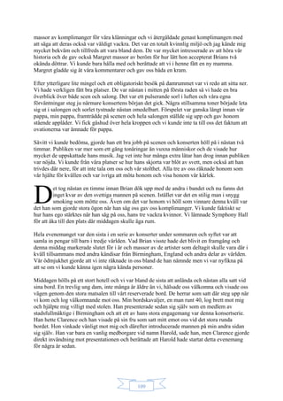 109
massor av komplimanger för våra klänningar och vi återgäldade genast komplimangen med
att säga att deras också var väldigt vackra. Det var en totalt kvinnlig miljö och jag kände mig
mycket bekväm och tillfreds att vara bland dem. De var mycket intresserade av att höra vår
historia och de gav också Margret massor av beröm för hur lätt hon accepterat Brians två
okända döttrar. Vi kunde bara hålla med och berättade att vi i henne fått en ny mamma.
Margret gladde sig åt våra kommentarer och gav oss båda en kram.
Efter ytterligare lite mingel och ett obligatoriskt besök på damrummet var vi redo att sitta ner.
Vi hade verkligen fått bra platser. De var nästan i mitten på första raden så vi hade en bra
överblick över både scen och salong. Det var ett pulserande sorl i luften och våra egna
förväntningar steg ju närmare konsertens början det gick. Några stillsamma toner började leta
sig ut i salongen och sorlet tystnade nästan omedelbart. Förspelet var ganska långt innan vår
pappa, min pappa, framträdde på scenen och hela salongen ställde sig upp och gav honom
stående applåder. Vi fick gåshud över hela kroppen och vi kunde inte ta till oss det faktum att
ovationerna var ämnade för pappa.
Såvitt vi kunde bedöma, gjorde han ett bra jobb på scenen och konserten höll på i nästan två
timmar. Publiken var mer som ett gäng tonåringar än vuxna människor och de visade hur
mycket de uppskattade hans musik. Jag vet inte hur många extra låtar han drog innan publiken
var nöjda. Vi kunde från våra platser se hur hans skjorta var blöt av svett, men också att han
trivdes där nere, för att inte tala om oss och vår stolthet. Alla tre av oss räknade honom som
vår hjälte för kvällen och var ivriga att möta honom och visa honom vår kärlek.
et tog nästan en timme innan Brian dök upp med de andra i bandet och nu fanns det
inget kvar av den svettiga mannen på scenen. Istället var det en stilig man i snygg
smoking som mötte oss. Även om det var honom vi höll som vinnare denna kväll var
det han som gjorde stora ögon när han såg oss gav oss komplimanger. Vi kunde faktiskt se
hur hans ego stärktes när han såg på oss, hans tre vackra kvinnor. Vi lämnade Symphony Hall
för att åka till den plats där middagen skulle äga rum.
Hela evenemanget var den sista i en serie av konserter under sommaren och syftet var att
samla in pengar till barn i tredje världen. Vad Brian visste hade det blivit en framgång och
denna middag markerade slutet för i år och massor av de artister som deltagit skulle vara där i
kväll tillsammans med andra kändisar från Birmingham, England och andra delar av världen.
Vår ödmjukhet gjorde att vi inte räknade in oss bland de han nämnde men vi var nyfikna på
att se om vi kunde känna igen några kända personer.
Middagen hölls på ett stort hotell och vi var bland de sista att anlända och nästan alla satt vid
sina bord. En trevlig ung dam, inte många år äldre än vi, hälsade oss välkomna och visade oss
vägen genom den stora matsalen till vårt reserverade bord. De herrar som satt där steg upp när
vi kom och log välkomnande mot oss. Min bordskavaljer, en man runt 40, log brett mot mig
och hjälpte mig villigt med stolen. Han presenterade sedan sig själv som en medlem av
stadsfullmäktige i Birmingham och att ett av hans stora engagemang var denna konsertserie.
Han hette Clarence och han visade på sin fru som satt mitt emot oss vid det stora runda
bordet. Hon vinkade vänligt mot mig och därefter introducerade mannen på min andra sidan
sig själv. Han var bara en vanlig medborgare vid namn Harold, sade han, men Clarence gjorde
direkt invändning mot presentationen och berättade att Harold hade startat detta evenemang
för några år sedan.
D
 