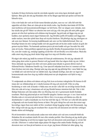 11
lyckades få ihop rörelserna med de omvända signaler som mina ögon skickade upp till
hjärnan. Bäst gick det när jag blundade efter att ha fångat upp håret på spolen och bara lät
känseln styra.
Lika svårt hade det varit att få det tunna hårnätet på plats, men nu var i alla fall mitt hår
upprullat och klart. Bara att vänta på att det skulle torka. Jag försökte återvända till DVDn
men krafterna och koncentrationsförmågan var helt borta. Det var sängen som väntade, men
hur skulle det gå till? Håret var absolut inte torrt och jag ville inte göra allt mitt jobb ogjort
genom att slita bort spolarna och erkänna mig besegrad. Jag prövade att lägga mig ner på
kudden, men spolarna stack något fruktansvärt. Jag försökte puffa till kudden och lägga den
under nacken, men den sjönk bara ihop och trycket återkom. Då plötsligt såg jag ytterligare en
sak som mor lämnat. En konstig kuddliknande sak som var lite trådrulleformad. Den var
betydligt fastare än min vanliga kudde och när jag prövade att ha den under nacken så gick det
genast mycket bättre. Nu hamnade spolarna precis på min kudde och gav huvudet lite stöd
utan att trycka. Nästa problem uppstod när jag skulle försöka få pyjamaströjan över huvudet.
Ett, som det visade sig, omöjligt uppdrag så det blev till att försöka sova halvnaken. Med alla
odds emot mig drog jag dock täcket högt upp över mig och försökte somna.
På något sätt måste jag ändå ha somnat till fram på småtimmarna, för när jag vaknade till
nästa gång sken solen in genom fönstret och jag kunde höra hur någon rörde sig ute i köket.
Strax närmade sig stegen min dörr och mors glada nuna kikade in genom dörren med en
fullastad bricka i händerna framför sig. Utan speciell inbjudan kom hon in i rummet och bar
fram brickan mot min säng. Hastigt satte jag mig upp när jag plötsligt blev varse både hur jag
var klädd och vad mitt huvud var inklätt med. Jag rodnade kraftigt, men det var inget mor
kommenterade utan hon slog sig istället obekymrat ner på sängkanten och bjöd in mig i
frukosten.
Vi småpratade om ditten och datten och jag fick även en kortare redogörelse för hennes kväll
innan det var ofrånkomligt att vi skulle komma till mig och min kväll. Efter en ytlig
besiktning av mitt verk så kunde vi båda enas om att det i alla fall var ett ärligt menat försök
från min sida att ta tag i situationen och att jag förstått hennes intention helt rätt. När vi ätit
färdigt frukosten och röjt undan efter oss föreslog mor att vi gemensamt skulle beskåda
resultatet. Med mig placerad på en stol framför spegeln i hennes rum gav vi oss i kast med att
försöka reda ut virrvarret på mitt huvud. Bitvis fick vi ta en paus och hämta oss efter de
skrattattacker vi själva åsamkade oss över hur mitt hår såg ut. Till slut var i alla fall alla spolar
avlägsnade och mor kunde börja borsta ut håret. Det gick riktigt bra och trots den minst sagt
besvärliga vägen fram mot målet så blev resultatet riktigt hyggligt enligt vårt förmenande. Jag
blev riktigt stolt när jag såg att resultatet blev så pass bra och dessutom att mitt hår verkligen
kändes skönt och behagligt.
På ett konstruktivt sätt analyserade sedan mor mitt arbete och vad som eventuellt behövde
förändras för att resultatet skulle bli mer eller mindre perfekt. Hon föreslog att jag skulle göra
en lättare klippning så att kluvna toppar togs bort och dessutom små justeringar av nivåer här
och där. Eftersom vi varken hade några planer för dagen eller andra hinder förelåg och att
dessutom mor var fena på att hantera en sax så gav jag henne tillstånd att sätta igång. Jag
 