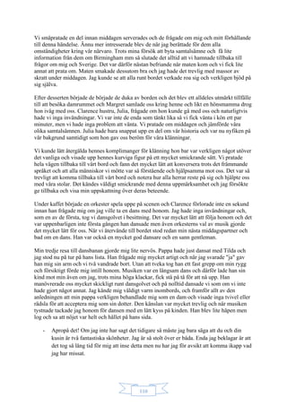 110
Vi småpratade en del innan middagen serverades och de frågade om mig och mitt förhållande
till denna händelse. Ännu mer intresserade blev de när jag berättade för dem alla
omständigheter kring vår närvaro. Trots mina försök att byta samtalsämne och få lite
information från dem om Birmingham mm så slutade det alltid att vi hamnade tillbaka till
frågor om mig och Sverige. Det var därför nästan befriande när maten kom och vi fick lite
annat att prata om. Maten smakade dessutom bra och jag hade det trevlig med massor av
skratt under middagen. Jag kunde se att alla runt bordet verkade roa sig och verkligen bjöd på
sig själva.
Efter desserten började de började de duka av borden och det blev ett alldeles utmärkt tillfälle
till att besöka damrummet och Margret samlade oss kring henne och likt en hönsmamma drog
hon iväg med oss. Clarence hustru, Julia, frågade om hon kunde gå med oss och naturligtvis
hade vi inga invändningar. Vi var inte de enda som tänkt lika så vi fick vänta i kön ett par
minuter, men vi hade inga problem att vänta. Vi pratade om middagen och jämförde våra
olika samtalsämnen. Julia hade bara snappat upp en del om vår historia och var nu nyfiken på
vår bakgrund samtidigt som hon gav oss beröm för våra klänningar.
Vi kunde lätt återgälda hennes komplimanger för klänning hon bar var verkligen något utöver
det vanliga och visade upp hennes kurviga figur på ett mycket smickrande sätt. Vi pratade
hela vägen tillbaka till vårt bord och fann det mycket lätt att konversera trots det främmande
språket och att alla människor vi mötte var så förstående och hjälpsamma mot oss. Det var så
trevligt att komma tillbaka till vårt bord och notera hur alla herrar reste på sig och hjälpte oss
med våra stolar. Det kändes väldigt smickrande med denna uppmärksamhet och jag försökte
ge tillbaka och visa min uppskattning över deras beteende.
Under kaffet började en orkester spela uppe på scenen och Clarence förlorade inte en sekund
innan han frågade mig om jag ville ta en dans med honom. Jag hade inga invändningar och,
som en av de första, tog vi dansgolvet i besittning. Det var mycket lätt att följa honom och det
var uppenbarligen inte första gången han dansade men även orkesterns val av musik gjorde
det mycket lätt för oss. När vi återvände till bordet stod redan min nästa middagspartner och
bad om en dans. Han var också en mycket god dansare och en sann gentleman.
Min tredje resa till dansbanan gjorde mig lite nervös. Pappa hade just dansat med Tilda och
jag stod nu på tur på hans lista. Han frågade mig mycket artigt och när jag svarade "ja" gav
han mig sin arm och vi två vandrade bort. Utan att tveka tog han ett fast grepp om min rygg
och försiktigt förde mig intill honom. Musiken var en långsam dans och därför lade han sin
kind mot min även om jag, trots mina höga klackar, fick stå på tå för att nå upp. Han
manövrerade oss mycket skickligt runt dansgolvet och på nolltid dansade vi som om vi inte
hade gjort något annat. Jag kände mig väldigt varm inombords, och framför allt av den
anledningen att min pappa verkligen behandlade mig som en dam och visade inga tvivel eller
rädsla för att acceptera mig som sin dotter. Den känslan var mycket trevlig och när musiken
tystnade tackade jag honom för dansen med en lätt kyss på kinden. Han blev lite häpen men
log och sa att nöjet var helt och hållet på hans sida.
- Apropå det! Om jag inte har sagt det tidigare så måste jag bara säga att du och din
kusin är två fantastiska skönheter. Jag är så stolt över er båda. Enda jag beklagar är att
det tog så lång tid för mig att inse detta men nu har jag för avsikt att komma ikapp vad
jag har missat.
 