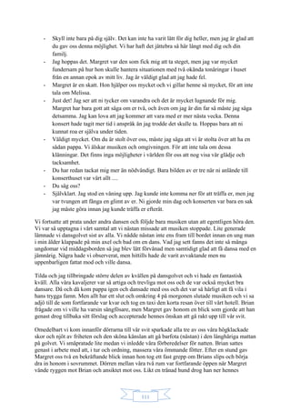 111
- Skyll inte bara på dig själv. Det kan inte ha varit lätt för dig heller, men jag är glad att
du gav oss denna möjlighet. Vi har haft det jättebra så här långt med dig och din
familj.
- Jag hoppas det. Margret var den som fick mig att ta steget, men jag var mycket
fundersam på hur hon skulle hantera situationen med två okända tonåringar i huset
från en annan epok av mitt liv. Jag är väldigt glad att jag hade fel.
- Margret är en skatt. Hon hjälper oss mycket och vi gillar henne så mycket, för att inte
tala om Melissa.
- Just det! Jag ser att ni tycker om varandra och det är mycket lugnande för mig.
Margret har bara gott att säga om er två, och även om jag är din far så måste jag säga
detsamma. Jag kan lova att jag kommer att vara med er mer nästa vecka. Denna
konsert hade tagit mer tid i anspråk än jag trodde det skulle ta. Hoppas bara att ni
kunnat roa er själva under tiden.
- Väldigt mycket. Om du är stolt över oss, måste jag säga att vi är stolta över att ha en
sådan pappa. Vi älskar musiken och omgivningen. För att inte tala om dessa
klänningar. Det finns inga möjligheter i världen för oss att nog visa vår glädje och
tacksamhet.
- Du har redan tackat mig mer än nödvändigt. Bara bilden av er tre när ni anlände till
konserthuset var värt allt ....
- Du såg oss?
- Självklart. Jag stod en våning upp. Jag kunde inte komma ner för att träffa er, men jag
var tvungen att fånga en glimt av er. Ni gjorde min dag och konserten var bara en sak
jag måste göra innan jag kunde träffa er efteråt.
Vi fortsatte att prata under andra dansen och följde bara musiken utan att egentligen höra den.
Vi var så upptagna i vårt samtal att vi nästan missade att musiken stoppade. Lite generade
lämnade vi dansgolvet sist av alla. Vi nådde nästan inte ens fram till bordet innan en ung man
i min ålder klappade på min axel och bad om en dans. Vad jag sett fanns det inte så många
ungdomar vid middagsborden så jag blev lätt förvånad men samtidigt glad att få dansa med en
jämnårig. Några hade vi observerat, men hittills hade de varit avvaktande men nu
uppenbarligen fattat mod och ville dansa.
Tilda och jag tillbringade större delen av kvällen på dansgolvet och vi hade en fantastisk
kväll. Alla våra kavaljerer var så artiga och trevliga mot oss och de var också mycket bra
dansare. Då och då kom pappa igen och dansade med oss och det var så härligt att få vila i
hans trygga famn. Men allt har ett slut och omkring 4 på morgonen slutade musiken och vi sa
adjö till de som fortfarande var kvar och tog en taxi den korta resan över till vårt hotell. Brian
frågade om vi ville ha varsin sängfösare, men Margret gav honom en blick som gjorde att han
genast drog tillbaka sitt förslag och accepterade hennes önskan att gå rakt upp till vår svit.
Omedelbart vi kom innanför dörrarna till vår svit sparkade alla tre av oss våra högklackade
skor och njöt av friheten och den sköna känslan att gå barfota (nästan) i den långhåriga mattan
på golvet. Vi småpratade lite medan vi inledde våra förberedelser för natten. Brian sattes
genast i arbete med att, i tur och ordning, massera våra ömmande fötter. Efter en stund gav
Margret oss två en bekräftande blick innan hon tog ett fast grepp om Brians slips och börja
dra in honom i sovrummet. Dörren mellan våra två rum var fortfarande öppen när Margret
vände ryggen mot Brian och ansiktet mot oss. Likt en tränad hund drog han ner hennes
 