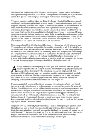 112
blixtlås och hon lät klänningen falla till golvet. Med en glimt i ögonen lät hon sin behå och
trosor gå samma väg innan hon, klädd endast i strumpeband och strumpor, sakta gick fram till
dörren. Hon gav oss varsin slängkyss och log glatt mot oss innan hon stängde dörren.
Vi log mot varandra och börja klä av oss. Tilda föreslog att vi borde följa Margrets exempel
och lämna kvar våra strumpeband och strumpor på oss. Vi gjorde så och efter en snabb men
noggrann rengöring gick vi till våra sängar. Vi kunde tydligt höra en viss verksamhet från det
andra rummet och tanken på vad som skedde bara några meter ifrån oss gjorde oss något
stimulerade. Tilda tog min hand och förde mig till hennes sida av sängen och börjar röra vid
min kropp. Snart smekte vi varandra både innerligt och intensivt, men vi passerade aldrig den
osynliga gränsen där vi gjorde något som vi sedan skulle ångra eller kunna göra ogjort. Istället
försökte vi ge varandra en intim uppskattning och det fanns inga tvivel om att vi båda njöt av
ögonblicket och släppte ut våra innersta känslor. Utmattade men nöjda klädde vi av oss de
sista resterna av vår klädsel och somnade nakna tätt tillsammans.
Nästa morgon hade blivit till tidig eftermiddag innan vi vaknade upp och börja fungera igen.
Vi tog det lugnt och stillsamt medan vi lät allt som hänt igår sjunka in och få det bekräftat att
det inte bara var dröm. Våra klänningar och ömmande fotleder var det mest påtagliga bevisen
att det faktiskt hade hänt och känslan var obeskrivlig. I bara våra morgonrockar väntade vi på
att Margret och Brian skulle vakna upp och en stund senare dök de också upp. Efter lite prat
om gårdagen började vi klä på oss och packade våra få tillhörigheter. Denna gång var vi
tvungna att ta hand om klänningarna men ingen av oss bekymrade sig över detta extra bagage.
Vi tackade än en gång pappa för hans generösa bidrag till vår glamorösa kväll.
tt säga att Melissa var överlycklig att se oss igen är en underdrift. Den här gången
hade vi ingen brådska och Margrets mamma Anne hade frivilligt erbjudit sig att göra
middag till oss. Hon var en trevlig bekantskap och var lätt att prata med. Hon
berättade att Melissa knappast hade gjort någonting annat än pratat om oss och att hon hade
sett fram emot att träffa oss. Efter bara ett par minuter var det som om vi hade känt henne i
hela vårt liv och vi stod i köket och hjälpte henne med middag medan hon fortsatte sin
utfrågning. Ganska snart visste hon (nästan) allt om våra tidigare liv.
Under middagen fick hon oss att berätta om konserten och mottagning efteråt. Hon blev så
intresserad av våra klänningar att vi beslutade oss att ha en privat liten visning för henne och
Melissa. När vi hjälpt Anne med att städa undan efter middagen, trots hennes protester att hon
visst kunde fixa det själv, bytte vi om och båda var rörande överens om att klänningarna var
helt underbara. Vi stannade inte länge efter middagen men hon hoppades att vi kunde se
varandra snart och gav Melissa och oss båda kramar innan vi åkte. Alla var trötta efter den
hektiska helgen så vi bara satt och slappade en stund samt tog en simtur i poolen innan en
kopp te avslutade kvällen och John Blund tog hand om oss. Det sista vi gjorde var dock att dra
upp linjerna för den kommande veckan.
Trogen sitt löfte tog Brian ledigt och var med oss. Tidigt på måndag morgon gick han för att
hämta bilen han hade hyrt och efter frukosten började vi vår resa. Först for vi österut till
Canterbury och sedan längs kusten till Margate där vi åt lunch vid stranden och unnade oss ett
bad i Nordsjön. Vi fortsatte söderut och såg flera trevliga ställen och naturligtvis "Dovers vita
klippor" som definitivt inte var vita, men de var imponerande ändå. Vi tittade även på
kanaltunneln innan Brian ledde oss tillbaka till London på mindre vägar.
A
 