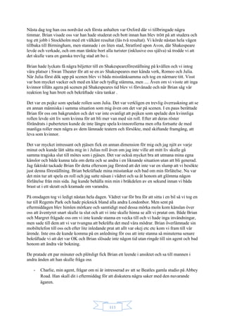 113
Nästa dag tog han oss nordväst och första anhalten var Oxford där vi tillbringade några
timmar. Brian visade oss var han hade studerat och bott innan han blev trött på att studera och
tog ett jobb i Stockholm med ett välkänt resultat (läs två resultat). Vi körde nästan hela vägen
tillbaka till Birmingham, men stannade i en liten stad, Stratford upon Avon, där Shakespeare
levde och verkade, och om man tänkte bort alla turister (inklusive oss själva) så trodde vi att
det skulle vara en ganska trevlig stad att bo i.
Brian hade lyckats få några biljetter till en Shakespeareföreställning på kvällen och vi intog
våra platser i Swan Theater för att se en av Shakespeares mer kända verk, Romeo och Julia.
När Julia först dök upp på scenen blev vi båda misstänksamma och tog en närmare titt. Visst
var hon mycket vacker och med en klar och tydlig stämma, men .... Även om vi visste att inga
kvinnor tilläts agera på scenen på Shakespeares tid blev vi förvånade och när Brian såg vår
reaktion log han brett och bekräftade våra tankar .
Det var en pojke som spelade rollen som Julia. Det var verkligen en trevlig överraskning att se
en annan människa i samma situation som mig även om det var på scenen. I en paus berättade
Brian för oss om bakgrunden och det var inte ovanligt att pojken som spelade den kvinnliga
rollen levde sitt liv som kvinna för att bli mer van med sin roll. Efter att deras röster
förändrats i puberteten kunde de inte längre spela kvinnorollerna men ofta fortsatte de med
manliga roller men några av dem lämnade teatern och försökte, med skiftande framgång, att
leva som kvinnor.
Det var mycket intressant och pjäsen fick en annan dimension för mig och jag njöt av varje
minut och kunde lätt sätta mig in i Julias roll även om jag inte ville att mitt liv skulle gå
samma tragiska slut till mötes som i pjäsen. Det var också mycket bra att utmana mina egna
känslor och både kunna tala om detta och se andra i en liknande situation utan att bli generad.
Jag faktiskt tackade Brian för detta eftersom jag förstod att det inte var en slump att vi besökte
just denna föreställning. Brian bekräftade mina misstankar och bad om min förlåtelse. Nu var
det min tur att spela en roll och jag satte näsan i vädret och sa åt honom att glömma någon
förlåtelse från min sida. Jag kunde behålla min min i bråkdelen av en sekund innan vi båda
brast ut i ett skratt och kramade om varandra.
På onsdagen tog vi ledigt nästan hela dagen. Vädret var för bra för att sitta i en bil så vi tog en
tur till Regents Park och hade picknick bland alla andra Londonbor. Men sent på
eftermiddagen blev himlen mörkare och samtidigt med dessa mörka moln kom känslan över
oss att äventyret snart skulle ta slut och att vi inte skulle hinna se allt vi pratat om. Både Brian
och Margret frågade oss om vi inte kunde stanna en vecka till och vi hade inga invändningar,
men sade till dem att vi var tvungna att bekräfta det med våra mödrar. Brian överlämnade sin
mobiltelefon till oss och efter lite inledande prat att allt var okej etc etc kom vi fram till vår
ärende. Inte ens de kunde komma på en anledning för oss att inte stanna så minuterna senare
bekräftade vi att det var OK och Brian slösade inte någon tid utan ringde till sin agent och bad
honom att ändra vår bokning.
De pratade ett par minuter och plötsligt fick Brian ett leende i ansiktet och sa till mannen i
andra änden att han skulle fråga oss
- Charlie, min agent, frågar om ni är intresserad av att se Beatles gamla studio på Abbey
Road. Han skall dit i eftermiddag för att diskutera några saker med den nuvarande
ägaren.
 