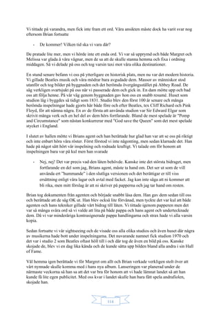 114
Vi tittade på varandra, men fick inte fram ett ord. Våra ansikten måste dock ha varit svar nog
eftersom Brian fortsatte
- De kommer! Vilken tid ska vi vara där?
De pratade lite mer, men vi hörde inte ett enda ord. Vi var så upprymd och både Margret och
Melissa var glada å våra vägnar, men de sa att de skulle stanna hemma och fixa i ordning
middagen. Så vi delade på oss och tog varsin taxi mot våra olika destinationer.
En stund senare befann vi oss på ytterligare en historisk plats, men nu var det modern historia.
Vi gillade Beatles musik och våra mödrar bara avgudade dem. Massor av människor stod
utanför och tog bilder på byggnaden och det berömda övergångsstället på Abbey Road. De
såg verkligen svartsjukt på oss när vi passerade dem och gick in. En dam mötte upp och bad
oss att följa henne. På vår väg genom byggnaden gav hon oss en snabb resumé. Huset som
studion låg i byggdes så tidigt som 1831. Studio blev den först 100 år senare och många
berömda inspelningar hade gjorts här både före och efter Beatles, tex Cliff Richard och Pink
Floyd, för att nämna några. En av de första att använda studion var Sir Edward Elgar som
skrivit många verk och en hel del av dem hörs fortfarande. Bland de mest spelade är "Pomp
and Circumstance" som nästan konkurrerar med "God save the Queen" som det mest spelade
stycket i England.
I slutet av hallen mötte vi Brians agent och han berättade hur glad han var att se oss på riktigt
och inte enbart höra våra röster. Först förstod vi inte någonting, men sedan klarnade det. Han
hade på något sätt hört vår inspelning och rodnade kraftigt. Vi talade om för honom att
inspelningen bara var på kul men han svarade
- Nej, nej! Det var precis vad den låten behövde. Kanske inte det största bidraget, men
fortfarande en del som jag, Brians agent, måste ta hand om. Det ser ut som de vill
använda ert ”hummande” i den slutliga versionen och det berättigar er till viss
ersättning enligt våra lagar och avtal med facket. Jag kan inte säga att ni kommer att
bli rika, men mitt förslag är att ni skriver på papperna och jag tar hand om resten.
Brian tog dokumenten från agenten och började snabbt läsa dem. Han gav dem sedan till oss
och berättade att de såg OK ut. Han blev också lite förvånad, men tyckte det var kul att både
agenten och hans tekniker gillade vårt bidrag till låten. Vi tittade igenom papperen men det
var så många svåra ord så vi valde att lita på både pappa och hans agent och undertecknade
dem. Då vi var minderåriga kontrasignerade pappa handlingarna och strax hade vi alla varsin
kopia.
Sedan fortsatte vi vår sightseeing och de visade oss alla olika studios och även huset där några
av musikerna hade bott under inspelningarna. Det nuvarande namnet fick studion 1970 och
det var i studio 2 som Beatles oftast höll till i och där tog de även en bild på oss. Kanske
skojade de, blev vi en dag lika kända och de kunde sätta upp bilden bland alla andra i sin Hall
of Fame.
Väl hemma igen berättade vi för Margret om allt och Brian verkade verkligen stolt över att
vårt nynnade skulle komma med i hans nya album. Lanseringen var planerad under de
närmaste veckorna så han sa att det var bra för honom att vi hade lämnat landet så att han
kunde få lite egen publicitet. Med oss kvar i landet skulle han bara fått spela andrafiolen,
skojade han.
 