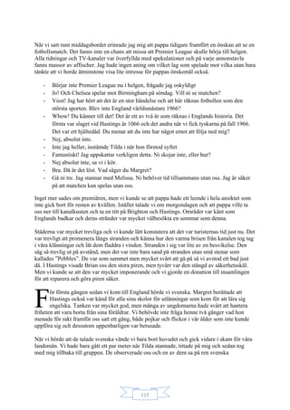 115
När vi satt runt middagsbordet erinrade jag mig att pappa tidigare framfört en önskan att se en
fotbollsmatch. Det fanns inte en chans att missa att Premier League skulle börja till helgen.
Alla tidningar och TV-kanaler var överfyllda med spekulationer och på varje annonstavla
fanns massor av affischer. Jag hade ingen aning om vilket lag som spelade mot vilka utan bara
tänkte att vi borde åtminstone visa lite intresse för pappas önskemål också.
- Börjar inte Premier League nu i helgen, frågade jag oskyldigt
- Jo! Och Chelsea spelar mot Birmingham på söndag. Vill ni se matchen?
- Visst! Jag har hört att det är en stor händelse och att här räknas fotbollen som den
största sporten. Blev inte England världsmästare 1966?
- Whow! Du känner till det! Det är ett av två år som räknas i Englands historia. Det
första var slaget vid Hastings år 1066 och det andra när vi fick tyskarna på fall 1966.
Det var ett hjältedåd. Du menar att du inte har något emot att följa ned mig?
- Nej, absolut inte.
- Inte jag heller, instämde Tilda i när hon förstod syftet
- Fantastiskt! Jag uppskattar verkligen detta. Ni skojar inte, eller hur?
- Nej absolut inte, sa vi i kör.
- Bra. Då är det löst. Vad säger du Margret?
- Gå ni tre. Jag stannar med Melissa. Ni behöver tid tillsammans utan oss. Jag är säker
på att matchen kan spelas utan oss.
Inget mer sades om premiären, men vi kunde se att pappa hade ett leende i hela ansiktet som
inte gick bort för resten av kvällen. Istället talade vi om morgondagen och att pappa ville ta
oss ner till kanalkusten och ta en titt på Brighton och Hastings. Området var känt som
Englands badkar och deras stränder var mycket välbesökta en sommar som denna.
Städerna var mycket trevliga och vi kunde lätt konstatera att det var turisternas tid just nu. Det
var trevligt att promenera längs stranden och känna hur den varma brisen från kanalen tog tag
i våra klänningar och lät dem fladdra i vinden. Stranden i sig var lite av en besvikelse. Den
såg så trevlig ut på avstånd, men det var inte bara sand på stranden utan små stenar som
kallades ”Pebbles”. De var som sammet men mycket svårt att gå på så vi avstod ett bad just
då. I Hastings visade Brian oss den stora piren, men tyvärr var den stängd av säkerhetsskäl.
Men vi kunde se att den var mycket imponerande och vi gjorde en donation till insamlingen
för att reparera och göra piren säker.
ör första gången sedan vi kom till England hörde vi svenska. Margret berättade att
Hastings också var känd för alla sina skolor för utlänningar som kom för att lära sig
engelska. Tanken var mycket god, men många av ungdomarna hade svårt att hantera
friheten att vara borta från sina föräldrar. Vi behövde inte fråga henne två gånger vad hon
menade för rakt framför oss satt ett gäng, både pojkar och flickor i vår ålder som inte kunde
uppföra sig och dessutom uppenbarligen var berusade.
När vi hörde att de talade svenska vände vi bara bort huvudet och gick vidare i skam för våra
landsmän. Vi hade bara gått ett par meter när Tilda stannade, tittade på mig och sedan tog
med mig tillbaka till gruppen. De observerade oss och en av dem sa på ren svenska
F
 