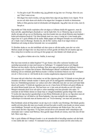 116
- Va fan glor ni på! Åh ursäkta mig, jag glömde att jag inte var i Sverige. How do you
say? Don’t stare at me.
- Det duger bra med svenska, och jag måste bara säga att jag skäms å era vägnar. Ni är
en ren och skär skam och skulle ni ha någon hut i kroppen så skulle ni åtminstone
hålla er ifrån gatorna med ert drickande och hånglande. Jag gillar inte att svära, men fy
fan på er.
Jag trodde att Tilda skulle explodera eller att några av killarna skulle bli aggressiv, men de
bara satt där, uppenbarligen chockade av vad de hade hört. En av flickorna såg ut som hon
skulle stå upp och ge oss en föreläsning, men hon kunde inte ens stå på fötterna utan landade i
knäet på kompisen bredvid. Vår ilska kokade inuti oss, men vi insåg att vi inte kunde göra
något mer så vi gick tillbaka till de andra. Både pappa och Margret tröstade oss och berättade
att vi hade visat civilkurage. Kanske de, när de blev nyktra, hade kvar något minne av
händelsen och insåg att deras beteende inte var acceptabelt.
Vi försökte skaka av oss det inträffade och åter njuta av allt det andra, men det var svårt.
Melissa anade att något inte var okej med oss så hon gjorde sitt bästa för att muntra upp oss.
Hon smög hon in mellan oss och tog ett fast grepp om våra händer och tittade på oss.
- Jag gillar er bättre när ni ler. Snälla, le mot mig!
Hur kan man motstå en sådan begäran? Vi gav henne våra allra vackraste leenden och
samtidigt passerade en man med massor av ballonger. Vi stoppade honom och frågade
Melissa om hon skulle vilja ha en ballong. Hon sken upp och pekade på en ballong i form av
en papegoja och vi köpte den åt henne. Med ballongen säkrad i axelbandet till hennes
klänning och en strålande glad Melissa kunde vi lämna incidenten bakom oss med vetskapen
om att vi fick ut mer av vårt besök än de svenska ungdomarna någonsin kunde få.
Ett annat sätt att tvätta bort våra tankar var att låta vågorna göra det. Vi hittade en tom plats på
stranden och Brian väntade medan vi damer gick till ett närliggande omklädningsrum för att
byta om. Omklädningsrummet var varken stort eller välbesökt men det var rent och hade både
dusch och toalett. Vi behövde ingetdera just nu så vi bara bytte till bikini och gick tillbaka så
att också Brian kunde byta om. När han kom var vi inte sena att skynda oss ner till vattnet.
Margret stannade dock kvar och njöt av solen samtidigt som hon passade våra saker. Vi
noterade att det bildats nästan en skarp linje av utlagda handdukar ganska långt från vattnet.
Vi tyckte det såg mycket egendomligt ut men Brian förklarade att det nu var lågvatten men att
högvattenlinjen var väl känd av de flesta badande. Låg man nedanför den imaginära
vattenlinjen så riskerade man att hamna mitt i en ”översvämning” om man inte passade sig.
Han berättade också att högvattnet var på väg in så vi skulle vara försiktiga. Det hände ganska
snabbt och den plats där man nyss kunde stå med huvudet ovanför ytan kunde en minut senare
vara bråddjupt. Normalt var det inga problem med strömmar när floden kom. Det var ofta
värre innan det blev lågvatten. Vi tog hans ord på allvar och stannade intill vattenlinjen och
stimmade runt i vattnet med Melissa. Hon gjorde några försök att simma, men fick inte till det
helt. Men varje dag ... ..
När vi gick tillbaka till Margret kunde vi se att stranden blivit betydligt smalare och det hade
vi inte märkt där ute i vattnet. Vi stannade kvar på stranden en stund och lät solen torka oss
 
