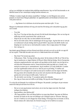 117
och ge oss möjlighet att studerat detta märkliga naturfenomen. Jag var helt fascinerande av att
faktiskt kunna se hur vattenlinjen stadigt komma närmare oss.
Tillbaka i London ringde det nästan omedelbart. Tydligen var det Margrets mor och de
pratade en stund innan Margret påkallade vår uppmärksamhet och berättade att hennes mor
ville prata med oss
- ... Jag lämnar över telefonen så att du kan prata med dem själv. Vi ses.
Margret överlämnade telefonen till mig och med lite förvåning och tveksamhet tog jag den
och svarade
- Tove här
- Hej Tove! Trevligt att höra dig och tack för ditt besök häromdagen. Det var trevligt att
träffa dig och din syster/kusin eller vad det nu är.
- Nöjet är på vår sida. Det var dock alldeles för kort besök
- Det är min åsikt också. Det är anledningen till att jag ringer. Jag har hört att ni varit på
en rockkonsert och på söndag skall ni gå på fotboll. Jag tycker det därför skulle vara
lämpligt att visa lite mer av det kulturella London. Har ni några planer för lördag?
- Inte vad jag vet.
Jag tittade upp på Margret och hon förstod min blick och mitt svar och sa att det var upp till
oss att avgöra. Tilda lade huvudet mot mitt så vi båda kunde höra och inledde
- Hej Anne! Nu lyssnar jag också.
- Välkommen, Tilda. Trevligt att höra dig också. Så lite kultur är OK för er? Det är bra.
Jag är innehavare av några biljetter till Royal Albert Hall på lördag. Det är Europeiska
unionens ungdomsorkester som spelar och jag tänkte att det skulle vara trevligt att se
och höra den tillsammans med er. Innan konserten hade jag tänkt att vi kunde vara
med på en annan typ av sammankomst. Jag är medlem i en Lady klubb här i London
som har regelbundna möten och ett av dem är just nu på lördag. Vi träffas och
skvallrar över en kopp te och sedan lyssnar på en medlem som har något att berätta.
Om jag minns rätt så handlar det om juveler och smycken den här gången. Det är
ganska kul och trevligt att träffa andra. Vad tror ni?
- Åh, det skulle vara trevligt. Vi accepterar gärna din inbjudan.
- Bra. Jag ser fram emot att träffa er på lördag. Får jag tala med Margret igen?
Vi sa hej då och lämnade över telefonen till Margret. De pratade i ytterligare ett par minuter
innan hon lade på och kom över till oss.
- Det ser ut som jag kommer med också, om ni inte har något emot det. Hon hade
tydligen fyra biljetter.
- Inga problem, men Melissa då?
- Oh, Inga problem. Hon och Brian behöver en egen dag ibland. Jag antar att Melissa
kommer att linda sin far runt sitt lillfinger och verkligen njuta av tillvaron. Men jag
tror att vi behöver ut och shoppa lite innan lördag. Föreningen hon inviterade er till är,
liksom nästan allt i detta land, lite formell så jag tror att ni behöver en annan
 