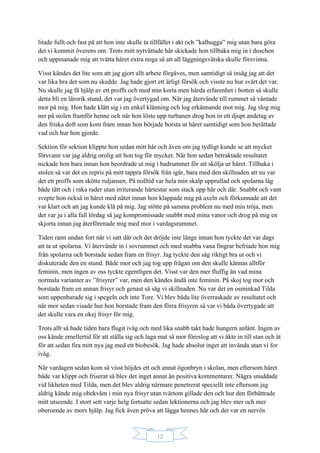 12
litade fullt och fast på att hon inte skulle ta tillfället i akt och ”kalhugga” mig utan bara göra
det vi kommit överens om. Trots mitt nytvättade hår skickade hon tillbaka mig in i duschen
och uppmanade mig att tvätta håret extra noga så att all läggningsvätska skulle försvinna.
Visst kändes det lite som att jag gjort allt arbete förgäves, men samtidigt så insåg jag att det
var lika bra det som nu skedde. Jag hade gjort ett ärligt försök och visste nu hur svårt det var.
Nu skulle jag få hjälp av ett proffs och med min korta men hårda erfarenhet i botten så skulle
detta bli en lärorik stund, det var jag övertygad om. När jag återvände till rummet så väntade
mor på mig. Hon hade klätt sig i en enkel klänning och log erkännande mot mig. Jag slog mig
ner på stolen framför henne och när hon löste upp turbanen drog hon in ett djupt andetag av
den friska doft som kom fram innan hon började borsta ut håret samtidigt som hon berättade
vad och hur hon gjorde.
Sektion för sektion klippte hon sedan mitt hår och även om jag tydligt kunde se att mycket
försvann var jag aldrig orolig att hon tog för mycket. När hon sedan betraktade resultatet
nickade hon bara innan hon beordrade ut mig i badrummet för att skölja ur håret. Tillbaka i
stolen så var det en repris på mitt tappra försök från igår, bara med den skillnaden att nu var
det ett proffs som skötte ruljansen. På nolltid var hela min skalp upprullad och spolarna låg
både tätt och i raka rader utan irriterande hårtestar som stack upp här och där. Snabbt och vant
svepte hon också in håret med nätet innan hon klappade mig på axeln och förkunnade att det
var klart och att jag kunde klä på mig. Jag stötte på samma problem nu med min tröja, men
det var ju i alla fall lördag så jag kompromissade snabbt med mina vanor och drog på mig en
skjorta innan jag återförenade mig med mor i vardagsrummet.
Tiden rann undan fort när vi satt där och det dröjde inte länge innan hon tyckte det var dags
att ta ut spolarna. Vi återvände in i sovrummet och med snabba vana fingrar befriade hon mig
från spolarna och borstade sedan fram en frisyr. Jag tyckte den såg riktigt bra ut och vi
diskuterade den en stund. Både mor och jag tog upp frågan om den skulle kännas alltför
feminin, men ingen av oss tyckte egentligen det. Visst var den mer fluffig än vad mina
normala varianter av ”frisyrer” var, men den kändes ändå inte feminin. På skoj tog mor och
borstade fram en annan frisyr och genast så såg vi skillnaden. Nu var det en osminkad Tilda
som uppenbarade sig i spegeln och inte Tore. Vi blev båda lite överraskade av resultatet och
när mor sedan visade hur hon borstade fram den förra frisyren så var vi båda övertygade att
det skulle vara en okej frisyr för mig.
Trots allt så hade tiden bara flugit iväg och med lika snabb takt hade hungern anlänt. Ingen av
oss kände emellertid för att ställa sig och laga mat så mor föreslog att vi åkte in till stan och åt
för att sedan fira mitt nya jag med ett biobesök. Jag hade absolut inget att invända utan vi for
iväg.
När vardagen sedan kom så visst höjdes ett och annat ögonbryn i skolan, men eftersom håret
både var klippt och friserat så blev det inget annat än positiva kommentarer. Några snuddade
vid likheten med Tilda, men det blev aldrig närmare penetrerat speciellt inte eftersom jag
aldrig kände mig obekväm i min nya frisyr utan tvärtom gillade den och hur den förbättrade
mitt utseende. I stort sett varje helg fortsatte sedan lektionerna och jag blev mer och mer
oberoende av mors hjälp. Jag fick även pröva att lägga hennes hår och det var en nervös
 