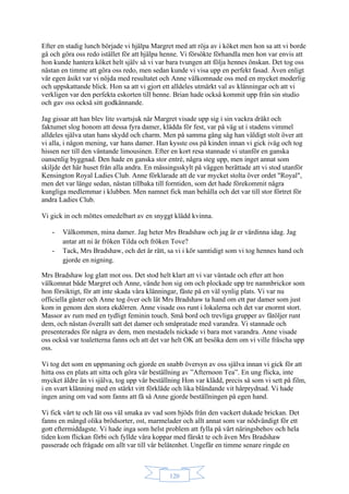 120
Efter en stadig lunch började vi hjälpa Margret med att röja av i köket men hon sa att vi borde
gå och göra oss redo istället för att hjälpa henne. Vi försökte förhandla men hon var envis att
hon kunde hantera köket helt själv så vi var bara tvungen att följa hennes önskan. Det tog oss
nästan en timme att göra oss redo, men sedan kunde vi visa upp en perfekt fasad. Även enligt
vår egen åsikt var vi nöjda med resultatet och Anne välkomnade oss med en mycket moderlig
och uppskattande blick. Hon sa att vi gjort ett alldeles utmärkt val av klänningar och att vi
verkligen var den perfekta eskorten till henne. Brian hade också kommit upp från sin studio
och gav oss också sitt godkännande.
Jag gissar att han blev lite svartsjuk när Margret visade upp sig i sin vackra dräkt och
faktumet slog honom att dessa fyra damer, klädda för fest, var på väg ut i stadens vimmel
alldeles själva utan hans skydd och charm. Men på samma gång såg han väldigt stolt över att
vi alla, i någon mening, var hans damer. Han kysste oss på kinden innan vi gick iväg och tog
hissen ner till den väntande limousinen. Efter en kort resa stannade vi utanför en ganska
oansenlig byggnad. Den hade en ganska stor entré, några steg upp, men inget annat som
skiljde det här huset från alla andra. En mässingsskylt på väggen berättade att vi stod utanför
Kensington Royal Ladies Club. Anne förklarade att de var mycket stolta över ordet "Royal",
men det var länge sedan, nästan tillbaka till forntiden, som det hade förekommit några
kungliga medlemmar i klubben. Men namnet fick man behålla och det var till stor förtret för
andra Ladies Club.
Vi gick in och möttes omedelbart av en snyggt klädd kvinna.
- Välkommen, mina damer. Jag heter Mrs Bradshaw och jag är er värdinna idag. Jag
antar att ni är fröken Tilda och fröken Tove?
- Tack, Mrs Bradshaw, och det är rätt, sa vi i kör samtidigt som vi tog hennes hand och
gjorde en nigning.
Mrs Bradshaw log glatt mot oss. Det stod helt klart att vi var väntade och efter att hon
välkomnat både Margret och Anne, vände hon sig om och plockade upp tre namnbrickor som
hon försiktigt, för att inte skada våra klänningar, fäste på en väl synlig plats. Vi var nu
officiella gäster och Anne tog över och lät Mrs Bradshaw ta hand om ett par damer som just
kom in genom den stora ekdörren. Anne visade oss runt i lokalerna och det var enormt stort.
Massor av rum med en tydligt feminin touch. Små bord och trevliga grupper av fåtöljer runt
dem, och nästan överallt satt det damer och småpratade med varandra. Vi stannade och
presenterades för några av dem, men mestadels nickade vi bara mot varandra. Anne visade
oss också var toaletterna fanns och att det var helt OK att besöka dem om vi ville fräscha upp
oss.
Vi tog det som en uppmaning och gjorde en snabb översyn av oss själva innan vi gick för att
hitta oss en plats att sitta och göra vår beställning av ”Afternoon Tea”. En ung flicka, inte
mycket äldre än vi själva, tog upp vår beställning Hon var klädd, precis så som vi sett på film,
i en svart klänning med en stärkt vitt förkläde och lika bländande vit hårprydnad. Vi hade
ingen aning om vad som fanns att få så Anne gjorde beställningen på egen hand.
Vi fick vårt te och lät oss väl smaka av vad som bjöds från den vackert dukade brickan. Det
fanns en mängd olika brödsorter, ost, marmelader och allt annat som var nödvändigt för ett
gott eftermiddagste. Vi hade inga som helst problem att fylla på vårt näringsbehov och hela
tiden kom flickan förbi och fyllde våra koppar med färskt te och även Mrs Bradshaw
passerade och frågade om allt var till vår belåtenhet. Ungefär en timme senare ringde en
 